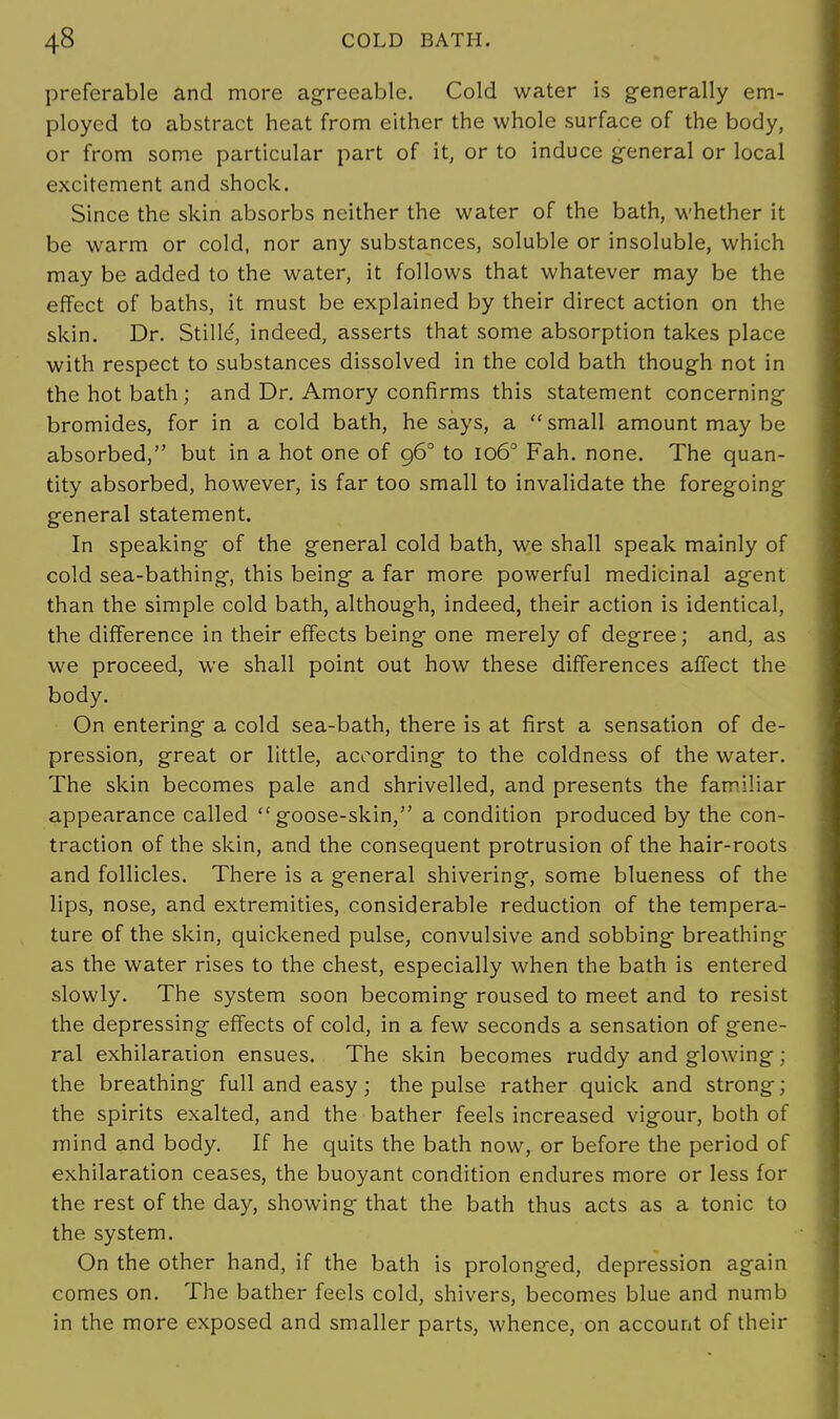 preferable and more agreeable. Cold water is generally em- ployed to abstract heat from either the whole surface of the body, or from some particular part of it, or to induce general or local excitement and shock. Since the skin absorbs neither the water of the bath, whether it be warm or cold, nor any substances, soluble or insoluble, which may be added to the water, it follows that whatever may be the effect of baths, it must be explained by their direct action on the skin. Dr. Stille', indeed, asserts that some absorption takes place with respect to substances dissolved in the cold bath though not in the hot bath ; and Dr. Amory confirms this statement concerning bromides, for in a cold bath, he says, a small amount may be absorbed, but in a hot one of 96° to 1060 Fah. none. The quan- tity absorbed, however, is far too small to invalidate the foregoing general statement. In speaking of the general cold bath, we shall speak mainly of cold sea-bathing, this being a far more powerful medicinal agent than the simple cold bath, although, indeed, their action is identical, the difference in their effects being one merely of degree; and, as we proceed, we shall point out how these differences affect the body. On entering a cold sea-bath, there is at first a sensation of de- pression, great or little, according to the coldness of the water. The skin becomes pale and shrivelled, and presents the familiar appearance called goose-skin, a condition produced by the con- traction of the skin, and the consequent protrusion of the hair-roots and follicles. There is a general shivering, some blueness of the lips, nose, and extremities, considerable reduction of the tempera- ture of the skin, quickened pulse, convulsive and sobbing breathing as the water rises to the chest, especially when the bath is entered slowly. The system soon becoming- roused to meet and to resist the depressing effects of cold, in a few seconds a sensation of gene- ral exhilaration ensues. The skin becomes ruddy and glowing; the breathing full and easy; the pulse rather quick and strong; the spirits exalted, and the bather feels increased vigour, both of mind and body. If he quits the bath now, or before the period of exhilaration ceases, the buoyant condition endures more or less for the rest of the day, showing that the bath thus acts as a tonic to the system. On the other hand, if the bath is prolonged, depression again comes on. The bather feels cold, shivers, becomes blue and numb in the more exposed and smaller parts, whence, on account of their