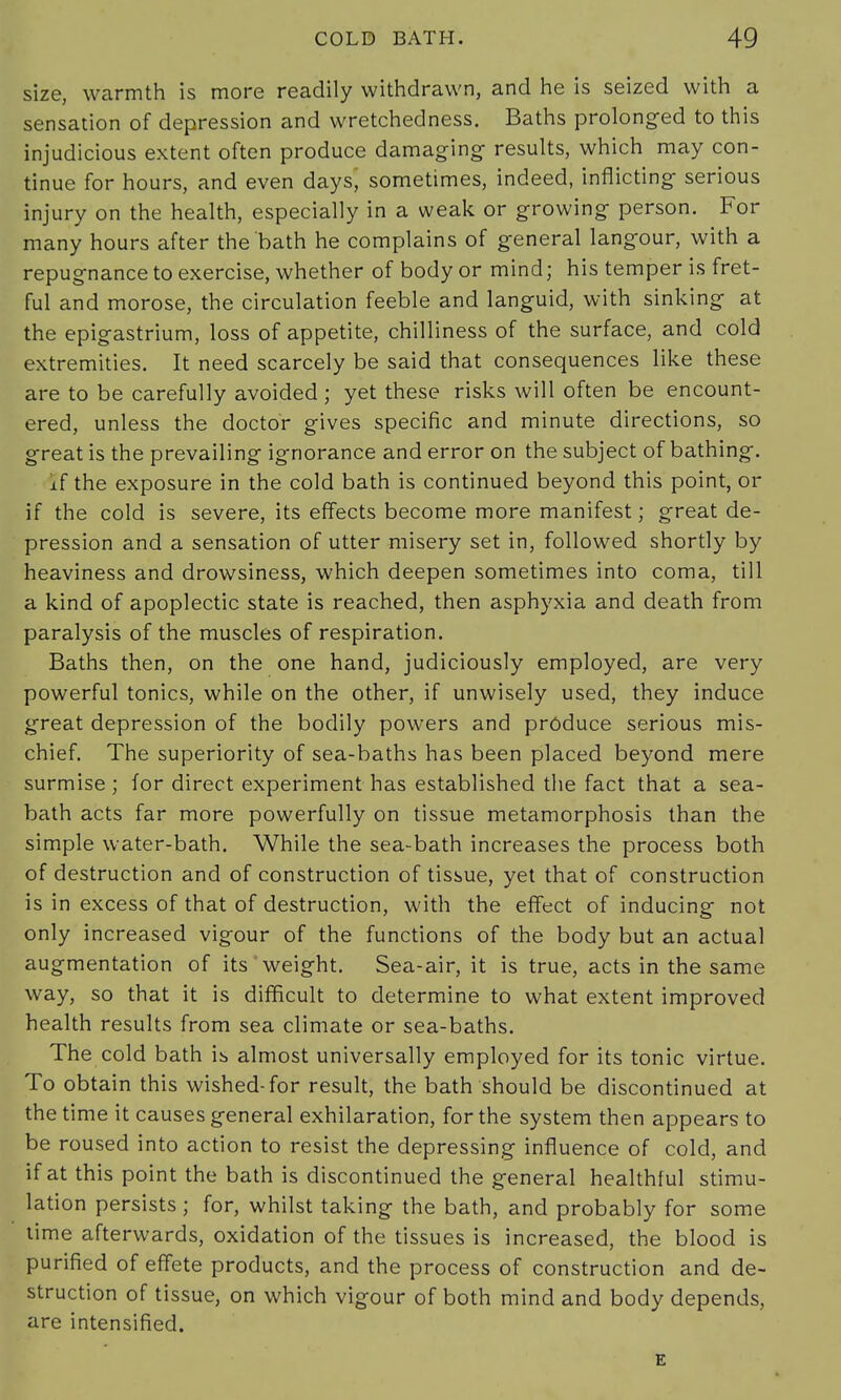 size, warmth is more readily withdrawn, and he is seized with a sensation of depression and wretchedness. Baths prolonged to this injudicious extent often produce damaging results, which may con- tinue for hours, and even days, sometimes, indeed, inflicting serious injury on the health, especially in a weak or growing person. For many hours after the bath he complains of general langour, with a repugnance to exercise, whether of body or mind; his temper is fret- ful and morose, the circulation feeble and languid, with sinking at the epigastrium, loss of appetite, chilliness of the surface, and cold extremities. It need scarcely be said that consequences like these are to be carefully avoided ; yet these risks will often be encount- ered, unless the doctor gives specific and minute directions, so great is the prevailing ignorance and error on the subject of bathing. if the exposure in the cold bath is continued beyond this point, or if the cold is severe, its effects become more manifest; great de- pression and a sensation of utter misery set in, followed shortly by heaviness and drowsiness, which deepen sometimes into coma, till a kind of apoplectic state is reached, then asphyxia and death from paralysis of the muscles of respiration. Baths then, on the one hand, judiciously employed, are very powerful tonics, while on the other, if unwisely used, they induce great depression of the bodily powers and produce serious mis- chief. The superiority of sea-baths has been placed beyond mere surmise ; for direct experiment has established the fact that a sea- bath acts far more powerfully on tissue metamorphosis than the simple water-bath. While the sea-bath increases the process both of destruction and of construction of tissue, yet that of construction is in excess of that of destruction, with the effect of inducing not only increased vigour of the functions of the body but an actual augmentation of its weight. Sea-air, it is true, acts in the same way, so that it is difficult to determine to what extent improved health results from sea climate or sea-baths. The cold bath is almost universally employed for its tonic virtue. To obtain this wished-for result, the bath should be discontinued at the time it causes general exhilaration, for the system then appears to be roused into action to resist the depressing influence of cold, and if at this point the bath is discontinued the general healthful stimu- lation persists; for, whilst taking the bath, and probably for some time afterwards, oxidation of the tissues is increased, the blood is purified of effete products, and the process of construction and de- struction of tissue, on which vigour of both mind and body depends, are intensified. E