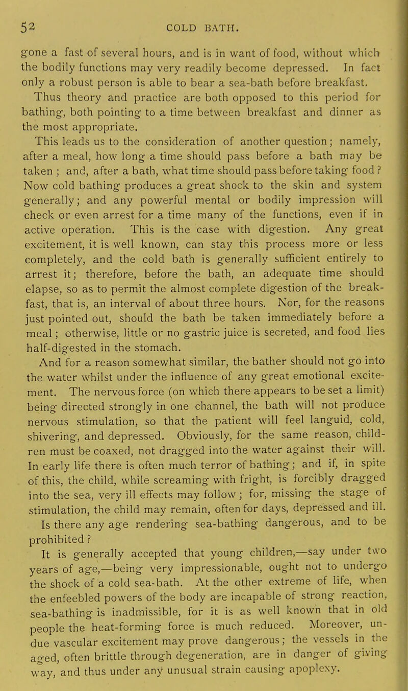 gone a fast of several hours, and is in want of food, without which the bodily functions may very readily become depressed. In fact only a robust person is able to bear a sea-bath before breakfast. Thus theory and practice are both opposed to this period for bathing-, both pointing to a time between breakfast and dinner as the most appropriate. This leads us to the consideration of another question; namely, after a meal, how long a time should pass before a bath may be taken ; and, after a bath, what time should pass before taking food ? Now cold bathing produces a great shock to the skin and system generally; and any powerful mental or bodily impression will check or even arrest for a time many of the functions, even if in active operation. This is the case with digestion. Any great excitement, it is well known, can stay this process more or less completely, and the cold bath is generally sufficient entirely to arrest it; therefore, before the bath, an adequate time should elapse, so as to permit the almost complete digestion of the break- fast, that is, an interval of about three hours. Nor, for the reasons just pointed out, should the bath be taken immediately before a meal; otherwise, little or no gastric juice is secreted, and food lies half-digested in the stomach. And for a reason somewhat similar, the bather should not go into the water whilst under the influence of any great emotional excite- ment. The nervous force (on which there appears to be set a limit) being directed strongly in one channel, the bath will not produce nervous stimulation, so that the patient will feel languid, cold, shivering, and depressed. Obviously, for the same reason, child- ren must be coaxed, not dragged into the water against their will. In early life there is often much terror of bathing; and if, in spite of this, the child, while screaming with fright, is forcibly dragged into the sea, very ill effects may follow; for, missing the stage of stimulation, the child may remain, often for days, depressed and ill. Is there any age rendering sea-bathing dangerous, and to be prohibited ? It is generally accepted that young children,—say under two years of age,—being very impressionable, ought not to undergo the shock of a cold sea-bath. At the other extreme of life, when the enfeebled powers of the body are incapable of strong reaction, sea-bathing is inadmissible, for it is as well known that in old people the heat-forming force is much reduced. Moreover, un- due vascular excitement may prove dangerous; the vessels in the aged, often brittle through degeneration, are in danger of giving way, and thus under any unusual strain causing apoplexy.