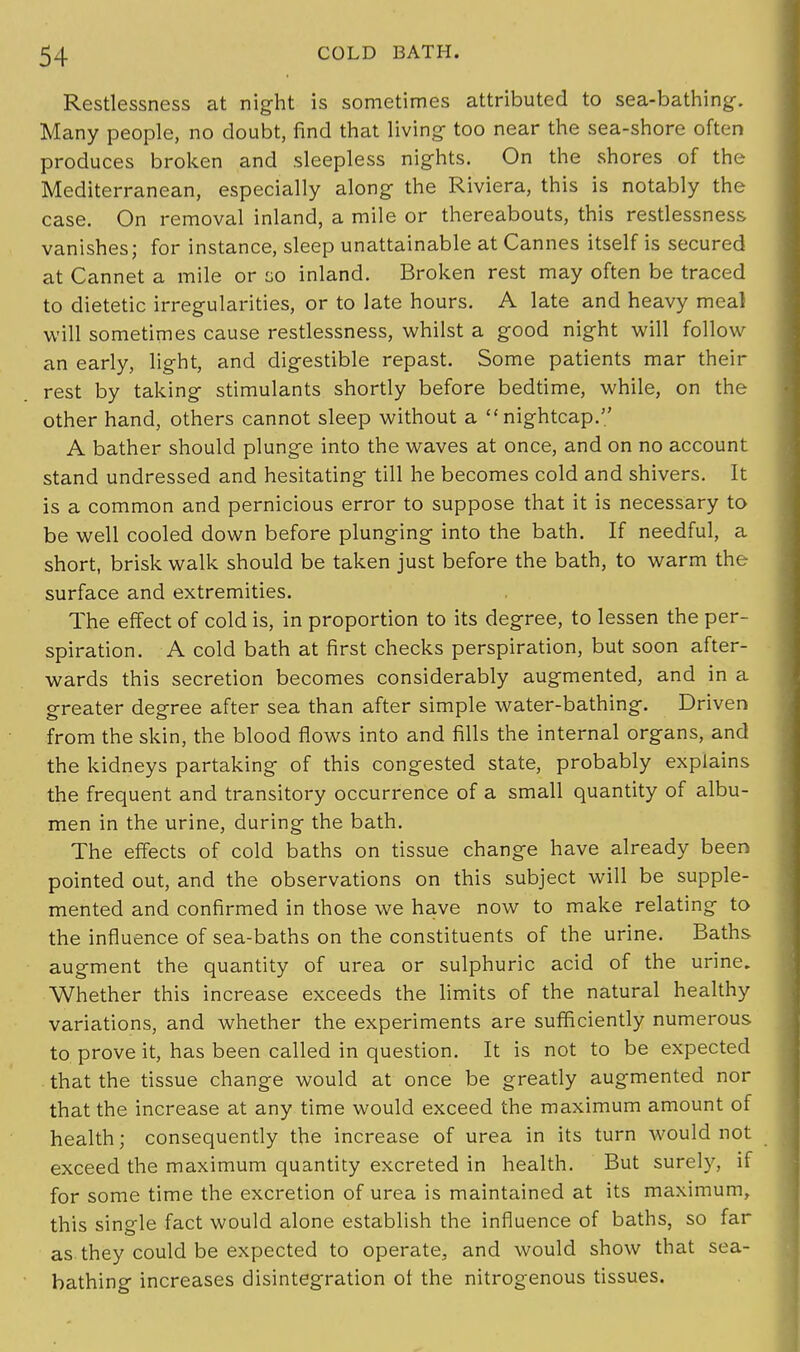 Restlessness at night is sometimes attributed to sea-bathing. Many people, no doubt, find that living too near the sea-shore often produces broken and sleepless nights. On the shores of the Mediterranean, especially along the Riviera, this is notably the case. On removal inland, a mile or thereabouts, this restlessness vanishes; for instance, sleep unattainable at Cannes itself is secured at Cannet a mile or go inland. Broken rest may often be traced to dietetic irregularities, or to late hours. A late and heavy meal will sometimes cause restlessness, whilst a good night will follow an early, light, and digestible repast. Some patients mar their rest by taking stimulants shortly before bedtime, while, on the other hand, others cannot sleep without a nightcap. A bather should plunge into the waves at once, and on no account stand undressed and hesitating till he becomes cold and shivers. It is a common and pernicious error to suppose that it is necessary to be well cooled down before plunging into the bath. If needful, a short, brisk walk should be taken just before the bath, to warm the surface and extremities. The effect of cold is, in proportion to its degree, to lessen the per- spiration. A cold bath at first checks perspiration, but soon after- wards this secretion becomes considerably augmented, and in a greater degree after sea than after simple water-bathing. Driven from the skin, the blood flows into and fills the internal organs, and the kidneys partaking of this congested state, probably explains the frequent and transitory occurrence of a small quantity of albu- men in the urine, during the bath. The effects of cold baths on tissue change have already been pointed out, and the observations on this subject will be supple- mented and confirmed in those we have now to make relating to the influence of sea-baths on the constituents of the urine. Baths augment the quantity of urea or sulphuric acid of the urine. Whether this increase exceeds the limits of the natural healthy variations, and whether the experiments are sufficiently numerous to prove it, has been called in question. It is not to be expected that the tissue change would at once be greatly augmented nor that the increase at any time would exceed the maximum amount of health; consequently the increase of urea in its turn would not exceed the maximum quantity excreted in health. But surely, if for some time the excretion of urea is maintained at its maximum, this single fact would alone establish the influence of baths, so far as they could be expected to operate, and would show that sea- bathing increases disintegration ot the nitrogenous tissues.