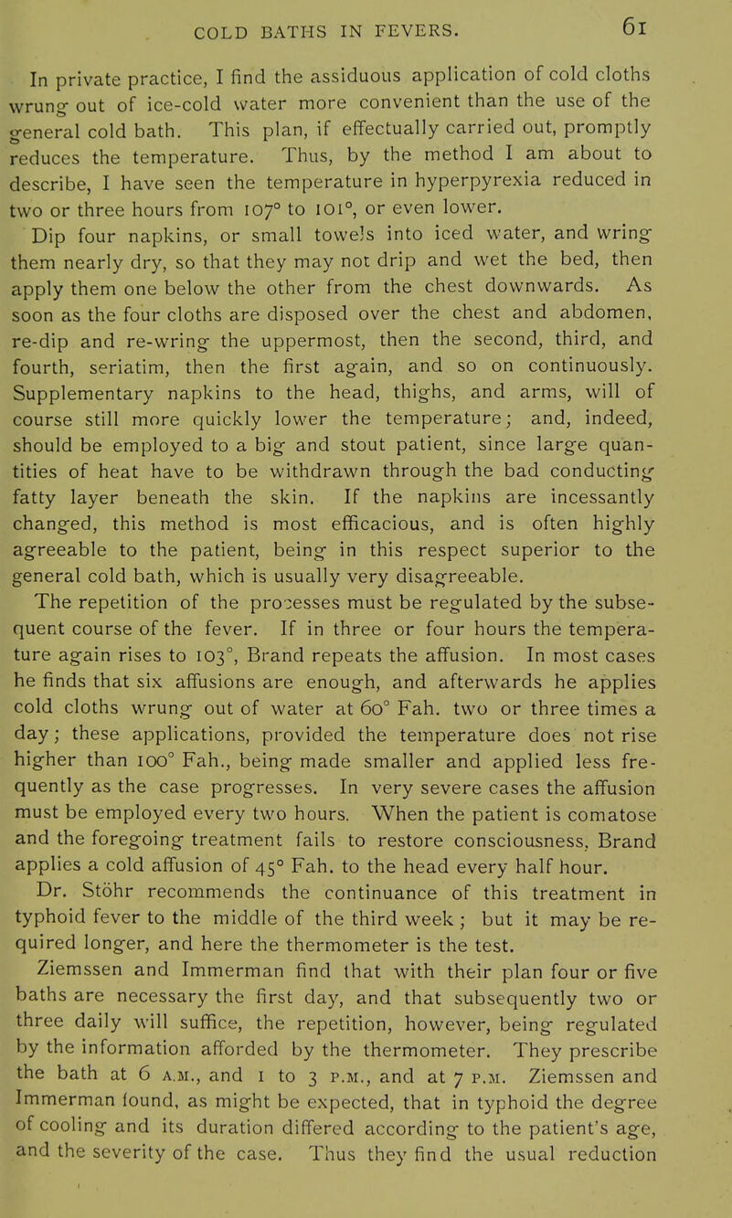In private practice, I find the assiduous application of cold cloths wrung- out of ice-cold water more convenient than the use of the o-eneral cold bath. This plan, if effectually carried out, promptly reduces the temperature. Thus, by the method I am about to describe, I have seen the temperature in hyperpyrexia reduced in two or three hours from 1070 to 1010, or even lower. Dip four napkins, or small towe]s into iced water, and wring them nearly dry, so that they may not drip and wet the bed, then apply them one below the other from the chest downwards. As soon as the four cloths are disposed over the chest and abdomen, re-dip and re-wring- the uppermost, then the second, third, and fourth, seriatim, then the first again, and so on continuously. Supplementary napkins to the head, thighs, and arms, will of course still more quickly lower the temperature; and, indeed, should be employed to a big and stout patient, since large quan- tities of heat have to be withdrawn through the bad conducting fatty layer beneath the skin. If the napkins are incessantly changed, this method is most efficacious, and is often highly agreeable to the patient, being in this respect superior to the general cold bath, which is usually very disagreeable. The repetition of the processes must be regulated by the subse- quent course of the fever. If in three or four hours the tempera- ture again rises to 1030, Brand repeats the affusion. In most cases he finds that six affusions are enough, and afterwards he applies cold cloths wrung out of water at 6o° Fah. two or three times a day; these applications, provided the temperature does not rise higher than ioo° Fah., being made smaller and applied less fre- quently as the case progresses. In very severe cases the affusion must be employed every two hours. When the patient is comatose and the foregoing treatment fails to restore consciousness, Brand applies a cold affusion of 450 Fah. to the head every half hour. Dr. Stohr recommends the continuance of this treatment in typhoid fever to the middle of the third week ; but it may be re- quired longer, and here the thermometer is the test. Ziemssen and Immerman find that with their plan four or five baths are necessary the first day, and that subsequently two or three daily will suffice, the repetition, however, being regulated by the information afforded by the thermometer. They prescribe the bath at 6 a.m., and 1 to 3 p.m., and at 7 p.m. Ziemssen and Immerman found, as might be expected, that in typhoid the degree of cooling and its duration differed according to the patient's age, and the severity of the case. Thus they find the usual reduction