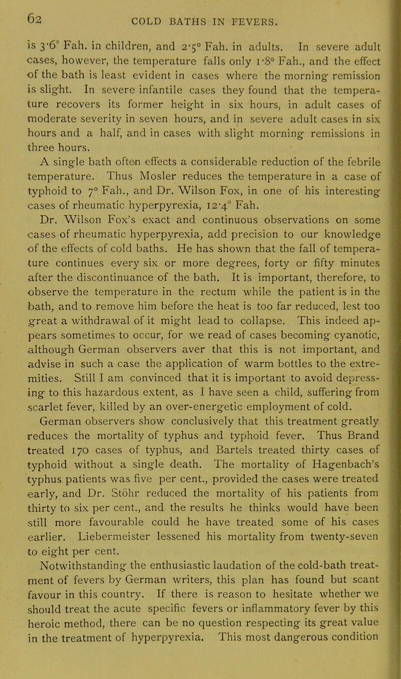 is 3-6° Fah. in children, and 2-5° Fah. in adults. In severe adult cases, however, the temperature falls only r8° Fah., and the effect of the bath is least evident in cases where the morning- remission is slight. In severe infantile cases they found that the tempera- ture recovers its former height in six hours, in adult cases of moderate severity in seven hours, and in severe adult cases in six hours and a half, and in cases with slight morning remissions in three hours. A single bath often effects a considerable reduction of the febrile temperature. Thus Mosler reduces the temperature in a case of typhoid to 70 Fah., and Dr. Wilson Fox, in one of his interesting cases of rheumatic hyperpyrexia, 12-4° Fah. Dr. Wilson Fox's exact and continuous observations on some cases of rheumatic hyperpyrexia, add precision to our knowledge of the effects of cold baths. He has shown that the fall of tempera- ture continues every six or more degrees, forty or fifty minutes after the discontinuance of the bath. It is important, therefore, to observe the temperature in the rectum while the patient is in the bath, and to remove him before the heat is too far reduced, lest too great a withdrawal of it might lead to collapse. This indeed ap- pears sometimes to occur, for we read of cases becoming cyanotic, although German observers aver that this is not important, and advise in such a case the application of warm bottles to the extre- mities. Still I am convinced that it is important to avoid depress- ing to this hazardous extent, as I have seen a child, suffering from scarlet fever, killed by an over-energetic employment of cold. German observers show conclusively that this treatment greatly reduces the mortality of typhus and typhoid fever. Thus Brand treated 170 cases of typhus, and Bartels treated thirty cases of typhoid without a single death. The mortality of Hagenbach's typhus patients was five per cent., provided the cases were treated early, and Dr. Stohr reduced the mortality of his patients from thirty to six per cent., and the results he thinks would have been still more favourable could he have treated some of his cases earlier. Liebermeister lessened his mortality from twenty-seven to eight per cent. Notwithstanding the enthusiastic laudation of the cold-bath treat- ment of fevers by German writers, this plan has found but scant favour in this country. If there is reason to hesitate whether we should treat the acute specific fevers or inflammatory fever by this heroic method, there can be no question respecting its great value in the treatment of hyperpyrexia. This most dangerous condition