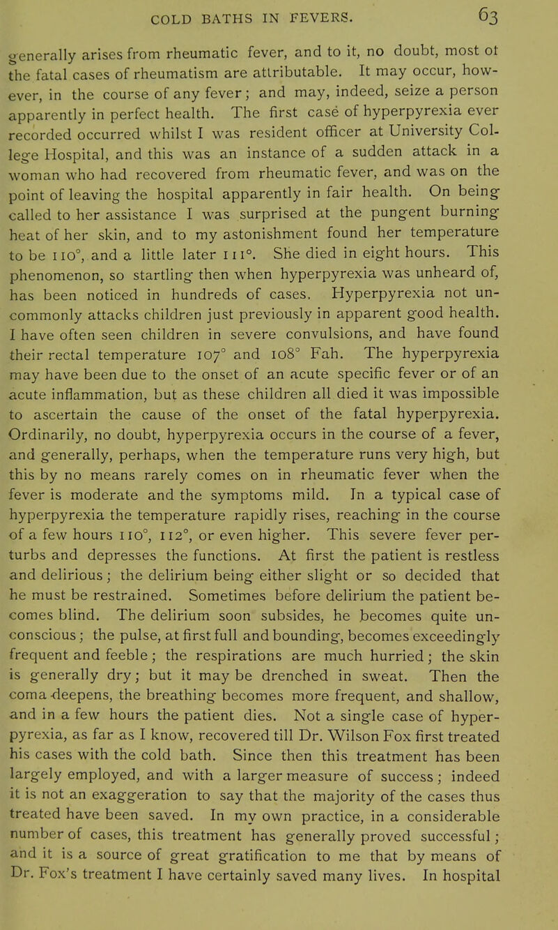 generally arises from rheumatic fever, and to it, no doubt, most ot the fatal cases of rheumatism are attributable. It may occur, how- ever, in the course of any fever; and may, indeed, seize a person apparently in perfect health. The first case of hyperpyrexia ever recorded occurred whilst I was resident officer at University Col- lege Hospital, and this was an instance of a sudden attack in a woman who had recovered from rheumatic fever, and was on the point of leaving the hospital apparently in fair health. On being- called to her assistance I was surprised at the pungent burning heat of her skin, and to my astonishment found her temperature to be no°, and a little later in0. She died in eight hours. This phenomenon, so startling then when hyperpyrexia was unheard of, has been noticed in hundreds of cases. Hyperpyrexia not un- commonly attacks children just previously in apparent good health. I have often seen children in severe convulsions, and have found their rectal temperature lof and 1080 Fah. The hyperpyrexia may have been due to the onset of an acute specific fever or of an acute inflammation, but as these children all died it was impossible to ascertain the cause of the onset of the fatal hyperpyrexia. Ordinarily, no doubt, hyperpyrexia occurs in the course of a fever, and generally, perhaps, when the temperature runs very high, but this by no means rarely comes on in rheumatic fever when the fever is moderate and the symptoms mild. In a typical case of hyperpyrexia the temperature rapidly rises, reaching in the course of a few hours no0, 1120, or even higher. This severe fever per- turbs and depresses the functions. At first the patient is restless and delirious; the delirium being either slight or so decided that he must be restrained. Sometimes before delirium the patient be- comes blind. The delirium soon subsides, he becomes quite un- conscious ; the pulse, at first full and bounding, becomes exceedingly frequent and feeble; the respirations are much hurried; the skin is generally dry; but it may be drenched in sweat. Then the coma -deepens, the breathing becomes more frequent, and shallow, and in a few hours the patient dies. Not a single case of hyper- pyrexia, as far as I know, recovered till Dr. Wilson Fox first treated his cases with the cold bath. Since then this treatment has been largely employed, and with a larger measure of success; indeed it is not an exaggeration to say that the majority of the cases thus treated have been saved. In my own practice, in a considerable number of cases, this treatment has generally proved successful ; and it is a source of great gratification to me that by means of Dr. Fox's treatment I have certainly saved many lives. In hospital