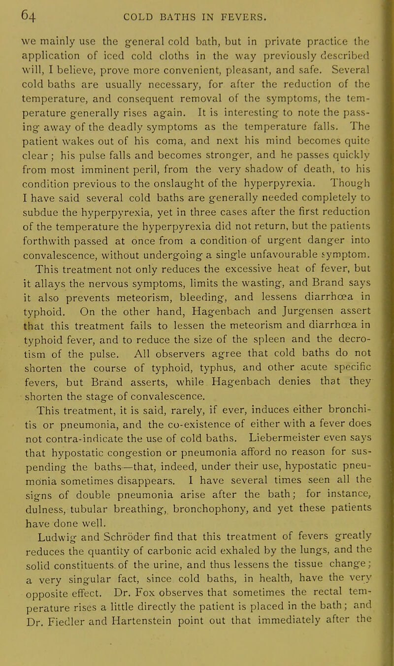 we mainly use the general cold bath, but in private practice the application of iced cold cloths in the way previously described will, I believe, prove more convenient, pleasant, and safe. Several cold baths are usually necessary, for after the reduction of the temperature, and consequent removal of the symptoms, the tem- perature generally rises again. It is interesting- to note the pass- ing- away of the deadly symptoms as the temperature falls. The patient wakes out of his coma, and next his mind becomes quite clear; his pulse falls and becomes stronger, and he passes quickly from most imminent peril, from the very shadow of death, to his condition previous to the onslaught of the hyperpyrexia. Though I have said several cold baths are generally needed completely to subdue the hyperpyrexia, yet in three cases after the first reduction of the temperature the hyperpyrexia did not return, but the patients forthwith passed at once from a condition of urgent danger into convalescence, without undergoing a single unfavourable symptom. This treatment not only reduces the excessive heat of fever, but it allays the nervous symptoms, limits the wasting, and Brand says it also prevents meteorism, bleeding, and lessens diarrhoea in typhoid. On the other hand, Hagenbach and Jurgensen assert that this treatment fails to lessen the meteorism and diarrhoea in typhoid fever, and to reduce the size of the spleen and the decro- tism of the pulse. All observers agree that cold baths do not shorten the course of typhoid, typhus, and other acute specific fevers, but Brand asserts, while Hagenbach denies that they shorten the stage of convalescence. This treatment, it is said, rarely, if ever, induces either bronchi- tis or pneumonia, and the co-existence of either with a fever does not contra-indicate the use of cold baths. Liebermeister even says that hypostatic congestion or pneumonia afford no reason for sus- pending the baths—that, indeed, under their use, hypostatic pneu- monia sometimes disappears. I have several times seen all the signs of double pneumonia arise after the bath; for instance, dulness, tubular breathing, bronchophony, and yet these patients have done well. Ludwig and Schroder find that this treatment of fevers greatly reduces the quantity of carbonic acid exhaled by the lungs, and the solid constituents.of the urine, and thus lessens the tissue change; a very singular fact, since cold baths, in health, have the very opposite effect. Dr. Fox observes that sometimes the rectal tem- perature rises a little directly the patient is placed in the bath; and Dr. Fiedler and Hartenstein point out that immediately after the