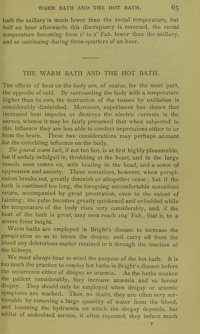 bath the axillary is much lower than the rectal temperature, but half an hour afterwards this discrepancy is reversed, the rectal temperature becoming- from i° to 20 Fah. lower than the axillary, and so continuing- during three-quarters of an hour. THE WARM BATH AND THE HOT BATH. The effects of heat on the body are, of course, for the most part, the opposite of cold. By surrounding the body with a temperature higher than its own, the destruction of the tissues by oxidation is considerably diminished. Moreover, experiment has shown that increased heat impedes or destroys the electric currents in the nerves, whence it may be fairly presumed that when subjected to this influence they are less able to conduct impressions either to or from the brain. These two considerations may perhaps account for the enfeebling- influence on the body. The general warm bath, if not too hot, is at first highly pleasurable, but if unduly indulged in, throbbing at the heart, and in the larg-e vessels soon comes on, with beating in the head, and a sense of oppression and anxiety. These sensations, however, when perspi- ration breaks out, greatly diminish or altogether cease; but if the bath is continued too long, the foregoing- uncomfortable sensations return, accompanied by great prostration, even to the extent of fainting; the pulse becomes greatly quickened and enfeebled while the temperature of the body rises very considerably, and, if the heat of the bath is great, may even reach 1040 Fah., that is, to a severe fever height. Warm baths are employed in Bright's disease to increase the perspiration so as to lessen the dropsy, and carry off from the blood any deleterious matter retained in it through the inaction of the kidneys. We must always bear in mind the purpose of the hot bath. It is too much the practice to employ hot baths in Bright's disease before the occurrence either of dropsy or uraemia. As the baths weaken the patient considerably, they increase anaemia and so favour dropsy. They should only be employed when drOpsy or ursemic symptoms are marked. Then, no doubt, they are often very ser- viceable by removing a large quantity of water from the blood, and lessening the hydrsemia on which the dropsy depends, but whilst of undoubted service, if often repeated, they induce much F