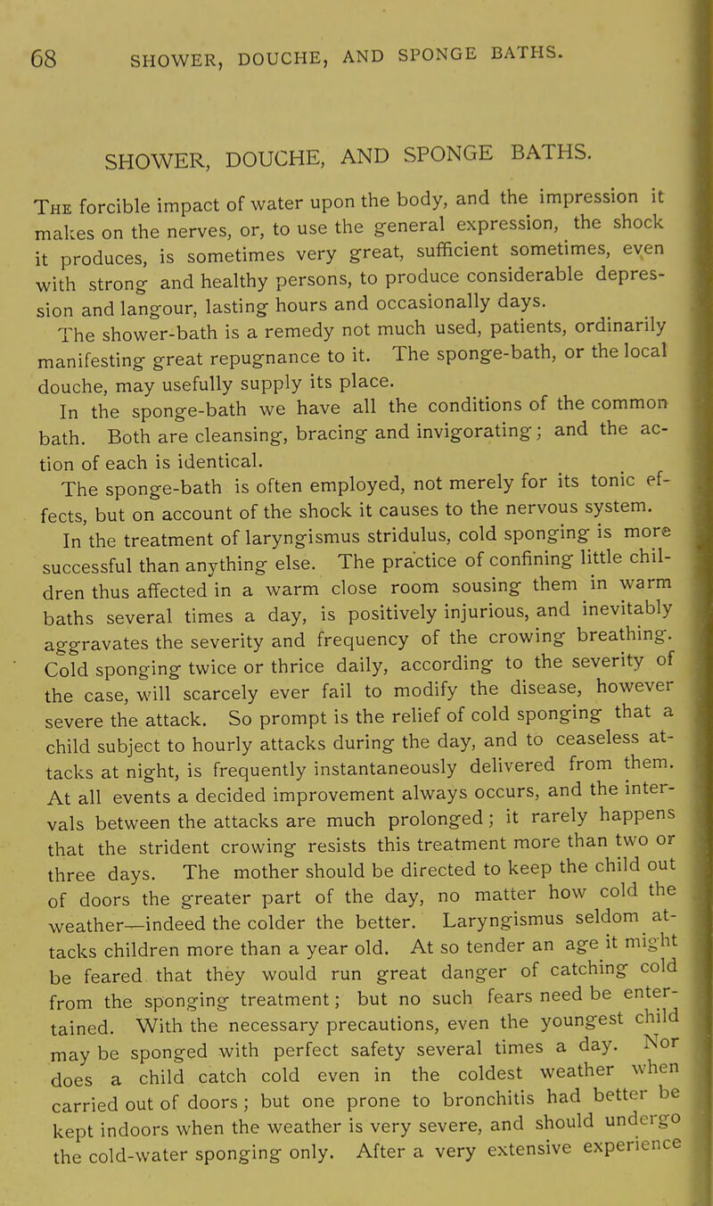 SHOWER, DOUCHE, AND SPONGE BATHS. The forcible impact of water upon the body, and the impression it makes on the nerves, or, to use the general expression, the shock it produces, is sometimes very great, sufficient sometimes, even with strong and healthy persons, to produce considerable depres- sion and langour, lasting hours and occasionally days. The shower-bath is a remedy not much used, patients, ordinarily manifesting great repugnance to it. The sponge-bath, or the local douche, may usefully supply its place. In the sponge-bath we have all the conditions of the common bath. Both are cleansing, bracing and invigorating; and the ac- tion of each is identical. The sponge-bath is often employed, not merely for its tonic ef- fects, but on account of the shock it causes to the nervous system. In'the treatment of laryngismus stridulus, cold sponging is more successful than anything else. The practice of confining little chil- dren thus affected in a warm close room sousing them in warm baths several times a day, is positively injurious, and inevitably aggravates the severity and frequency of the crowing breathing. Cold sponging twice or thrice daily, according to the severity of the case, will scarcely ever fail to modify the disease, however severe the attack. So prompt is the relief of cold sponging that a child subject to hourly attacks during the day, and to ceaseless at- tacks at night, is frequently instantaneously delivered from them. At all events a decided improvement always occurs, and the inter- vals between the attacks are much prolonged; it rarely happens that the strident crowing resists this treatment more than two or three days. The mother should be directed to keep the child out of doors the greater part of the day, no matter how cold the weather—indeed the colder the better. Laryngismus seldom at- tacks children more than a year old. At so tender an age it might be feared that they would run great danger of catching cold from the sponging treatment; but no such fears need be enter- tained. With the necessary precautions, even the youngest child may be sponged with perfect safety several times a day. Nor does a child catch cold even in the coldest weather when carried out of doors ; but one prone to bronchitis had better be kept indoors when the weather is very severe, and should undergo the cold-water sponging only. After a very extensive experience