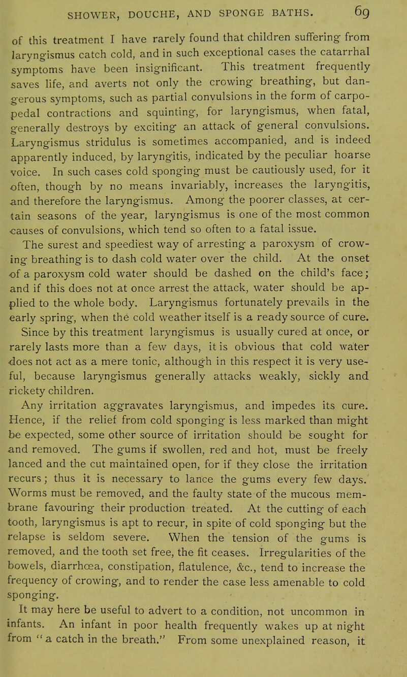 of this treatment I have rarely found that children suffering- from laryngismus catch cold, and in such exceptional cases the catarrhal symptoms have been insignificant. This treatment frequently saves life, and averts not only the crowing- breathing, but dan- gerous symptoms, such as partial convulsions in the form of carpo- pedal contractions and squinting, for laryngismus, when fatal, generally destroys by exciting an attack of general convulsions. Laryngismus stridulus is sometimes accompanied, and is indeed apparently induced, by laryngitis, indicated by the peculiar hoarse voice. In such cases cold sponging must be cautiously used, for it often, though by no means invariably, increases the laryngitis, and therefore the laryngismus. Among the poorer classes, at cer- tain seasons of the year, laryngismus is one of the most common causes of convulsions, which tend so often to a fatal issue. The surest and speediest way of arresting a paroxysm of crow- ing breathing is to dash cold water over the child. At the onset •of a paroxysm cold water should be dashed on the child's face; and if this does not at once arrest the attack, water should be ap- plied to the whole body. Laryngismus fortunately prevails in the early spring, when the cold weather itself is a ready source of cure. Since by this treatment laryngismus is usually cured at once, or rarely lasts more than a few days, it is obvious that cold water does not act as a mere tonic, although in this respect it is very use- ful, because laryngismus generally attacks weakly, sickly and rickety children. Any irritation aggravates laryngismus, and impedes its cure. Hence, if the relief from cold sponging is less marked than might be expected, some other source of irritation should be sought for and removed. The gums if swollen, red and hot, must be freely lanced and the cut maintained open, for if they close the irritation recurs; thus it is necessary to lance the gums every few days. Worms must be removed, and the faulty state of the mucous mem- brane favouring their production treated. At the cutting of each tooth, laryngismus is apt to recur, in spite of cold sponging but the relapse is seldom severe. When the tension of the gums is removed, and the tooth set free, the fit ceases. Irregularities of the bowels, diarrhoea, constipation, flatulence, &c, tend to increase the frequency of crowing, and to render the case less amenable to cold sponging. It may here be useful to advert to a condition, not uncommon in infants. An infant in poor health frequently wakes up at night from a catch in the breath. From some unexplained reason, it