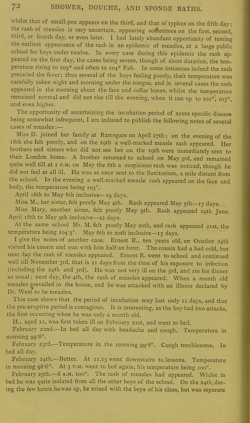 whilst that of small-pox appears on the third, and that of typhus on the fifth day; the rash of measles is very uncertain, appearing sometimes on the first, second, third, or fourth day, or even later. I had lately abundant opportunity of testing the earliest appearance of the rash in an epidemic of measles, at a large public school for boys under twelve. In every case during this epidemic the rash ap- peared on the first day, the cases being severe, though of short duration, the tem- perature rising to 1030 and often to 1040 Fah. In some instances indeed the rash preceded the fever; thus several of the boys feeling poorly, their temperature was carefully taken night and morning under the tongue, and in several cases the rash appeared in the morning about the face and collar bones, whilst the temperature remained normal and did not rise till the evening, when it ran up to ioip, 1030, and even higher. The opportunity of ascertaining the incubation period of acute specific disease being somewhat infrequent, I am induced to publish the following notes of several cases of measles:— Miss D. joined her family at Ramsgate on April 17th ; on the evening of the 18th she felt poorly, and on the 19th a well-marked measle rash appeared. Her brothers and sisters who did not see her on the 19th were immediately sent to their London home. A brother returned to school on May 3rd, and remained quite well till at 1 p.m. on May the 6th a suspicious rash was noticed, though he did not feel at all ill. He was at once sent to the Sanitorium, a mile distant from the school. In the evening a well-marked measle rash appeared on the face and body, the temperature being 1030. April 18th to May 6th inclusive—ig days. Miss M., her sister, felt poorly May 4th. Rash appeared May 5th—17 days. Miss Mary, another sister, felt poorly May gth. Rash appeared 19th June. April 18th to May gth inclusive—22 days. At the same school Mr. M. felt poorly May 20th, and rash appeared 21st, the temperature being 104-5°. May 6th to 20th inclusive—15 days. I give the notes of another case. Ernest R., ten years old, on October 24th visited his cousin and was with him half an hour. The cousin had a bad cold, but next day the rash of measles appeared. Ernest R. went to school and continued well till November 3rd, that is n days from the time of his exposure to infection (including the 24th and 3rd). He was not very ill on the 3rd, and ate his dinner as usual; next day, the 4th, the rash of measles appeared. When a month old measles prevailed in the house, and he was attacked with an illness declared by Dr. West to be measles. This case shows that the period of incubation may last only 11 days, and that the pre-eruptive period is contagious. It is interesting, as the boy had two attacks, the first occurring when he was only a month old. H., aged 12, was first taken ill on February 21st, and went to bed. February 22nd.—In bed all day with headache and cough. Temperature in morning 998°. February 23rd.—Temperature in the morning gg-8°. Cough troublesome. In bed all day. February 24th.—Better. At 11.15 went downstairs to lessons. Temperature in morning g8-6°. At 3 p.m. went to bed again, his temperature being ioo°. February 25th.—8 a.m. ioo°. The rash of measles had appeared. Whilst in bed he was quite isolated from all the other boys of the school. On the 24th, dur- ing the few hours he was up, he mixed with the boys of his class, but was separate