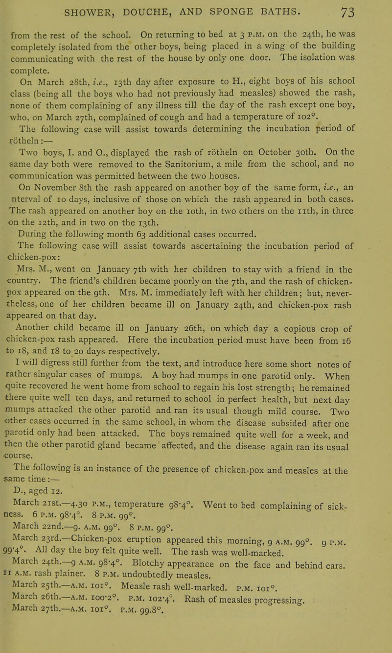 from the rest of the school. On returning to bed at 3 p.m. on the 24th, he was completely isolated from the other boys, being placed in a wing of the building communicating with the rest of the house by only one door. The isolation was complete. On March 28th, i.e., 13th day after exposure to H., eight boys of his school class (being all the boys who had not previously had measles) showed the rash, none of them complaining of any illness till the day of the rash except one boy, who, on March 27th, complained of cough and had a temperature of 1020. The following case will assist towards determining the incubation period of rotheln:— Two boys, I. and 0., displayed the rash of rotheln on October 30th. On the same day both were removed to the Sanitorium, a mile from the school, and no communication was permitted between the two houses. On November 8th the rash appeared on another boy of the same form, i.e., an nterval of 10 days, inclusive of those on which the rash appeared in both cases. The rash appeared on another boy on the 10th, in two others on the nth, in three on the 12th, and in two on the 13th. During the following month 63 additional cases occurred. The following case will assist towards ascertaining the incubation period of chicken-pox: Mrs. M., went on January 7th with her children to stay with a friend in the country. The friend's children became poorly on the 7th, and the rash of chicken- pox appeared on the gth. Mrs. M. immediately left with her children; but, never- theless, one of her children became ill on January 24th, and chicken-pox rash appeared on that day. Another child became ill on January 26th, on which day a copious crop of chicken-pox rash appeared. Here the incubation period must have been from 16 to 18, and 18 to 20 days respectively. I will digress still further from the text, and introduce here some short notes of rather singular cases of mumps. A boy had mumps in one parotid only. When quite recovered he went home from school to regain his lost strength; he remained there quite well ten days, and returned to school in perfect health, but next day mumps attacked the other parotid and ran its usual though mild course. Two other cases occurred in the same school, in whom the disease subsided after one parotid only had been attacked. The boys remained quite well for a week, and then the other parotid gland became affected, and the disease again ran its usual course. The following is an instance of the presence of chicken-pox and measles at the same time:— D., aged 12. March 21st.—4.30 p.m., temperature 98-4°. Went to bed complaining of sick- ness. 6 p.m. 98-4°. 8 p.m. 990. March 22nd.—9. a.m. 990. 8 p.m. gg°. March 23rd.—Chicken-pox eruption appeared this morning, g a.m. gg°. g p.m. gg-4°. All day the boy felt quite well. The rash was well-marked. March 24th.—g a.m. 98-4°. Blotchy appearance on the face and behind ears. 11 a.m. rash plainer. 8 p.m. undoubtedly measles. March 25th.—a.m. 1010. Measle rash well-marked, p.m. ioi°. March 26th.—a.m. 100-2°. p.m. 102-4°. Rash of measles progressing. March 27th.—a.m. ioi°. p.m. gg.8°.