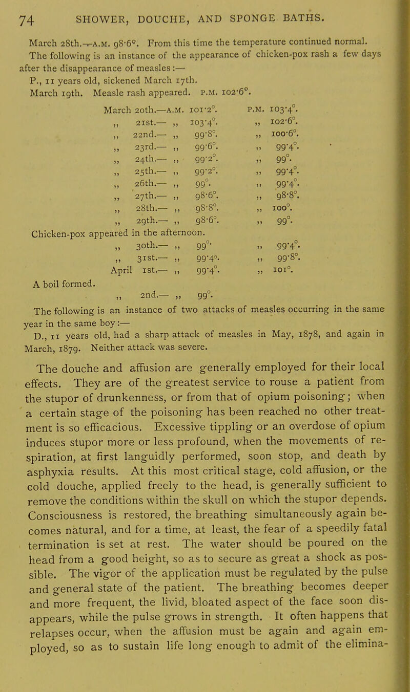 >» March 28th.-r-A.M. g8-6°. From this time the temperature continued normal. The following is an instance of the appearance of chicken-pox rash a few days after the disappearance of measles:— P., ii years old, sickened March 17th. March 19th. Measle rash appeared, p.m. 102-6°. March 20th.—a.m. ioi*2°. p.m. 103*4°. „ 2ISt.— „ 103-4°. » 102-6°. „ 22nd.— „ 99-8°. „ ioo-6°. 23rd.— „ 99-6°. „ 99-4°. 24th.— ,, 99-2°. „ gg°. 25 th.— „ 99-2°. „ gg-40. 26th— „ 99°. „ 99*4°. '27th.— „ 98-6°. „ 98-8°. 28th.— ,, g8-8°. „ ioo°. „ 29th.— „ 98-6°. „ 99°. Chicken-pox appeared in the afternoon. „ 30th.— „ gg°- „ gg'4°. „ 31st— „ gg-4°. „ gg-8°. April 1st.— „ 994°- » I0I°- A boil formed. „ 2nd.— „ gg°. The following is an instance of two attacks of measles occurring in the same year in the same boy:— D., 11 years old, had a sharp attack of measles in May, 1878, and again in March, i87g. Neither attack was severe. The douche and affusion are generally employed for their local effects. They are of the greatest service to rouse a patient from the stupor of drunkenness, or from that of opium poisoning; when a certain stage of the poisoning has been reached no other treat- ment is so efficacious. Excessive tippling or an overdose of opium induces stupor more or less profound, when the movements of re- spiration, at first languidly performed, soon stop, and death by asphyxia results. At this most critical stage, cold affusion, or the cold douche, applied freely to the head, is generally sufficient to remove the conditions within the skull on which the stupor depends. Consciousness is restored, the breathing simultaneously again be- comes natural, and for a time, at least, the fear of a speedily fatal termination is set at rest. The water should be poured on the head from a good height, so as to secure as great a shock as pos- sible. The vigor of the application must be regulated by the pulse and general state of the patient. The breathing becomes deeper and more frequent, the livid, bloated aspect of the face soon dis- appears, while the pulse grows in strength. It often happens that relapses occur, when the affusion must be again and again em- ployed, so as to sustain life long enough to admit of the elimina-