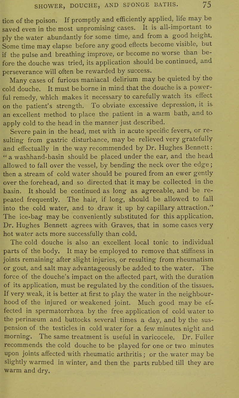 tion of the poison. If promptly and efficiently applied, life may be saved even in the most unpromising- cases. It is all-important to ply the water abundantly for some time, and from a good height. Some time may elapse before any good effects become visible, but if the pulse and breathing improve, or become no worse than be- fore the douche was tried, its application should be continued, and perseverance will often be rewarded by success. Many cases of furious maniacal delirium may be quieted by the cold douche. It must be borne in mind that the douche is a power- ful remedy, which makes it necessary to carefully watch its effect on the patient's strength. To obviate excessive depression, it is an excellent method to place the patient in a warm bath, and to apply cold to the head in the manner just described. Severe pain in the head, met with in acute specific fevers, or re- sulting from gastric disturbance, may be relieved very gratefully and effectually in the way recommended by Dr. Hughes Bennett:  a washhand-basin should be placed under the ear, and the head allowed to fall over the vessel, by bending the neck over the edge; then a stream of cold water should be poured from an ewer gently over the forehead, and so directed that it may be collected in the basin, It should be continued as long as agreeable, and be re- peated frequently. The hair, if long, should be allowed to fall into the cold water, and to draw it up by capillary attraction. The ice-bag may be conveniently substituted for this application. Dr. Hughes Bennett agrees with Graves, that in some cases very hot water acts more successfully than cold. The cold douche is also an excellent local tonic to individual parts of the body. It may be employed to remove that stiffness in joints remaining after slight injuries, or resulting from rheumatism or gout, and salt may advantageously be added to the water. The force of the douche's impact on the affected part, with the duration of its application, must be regulated by the condition of the tissues. If very weak, it is better at first to play the water in the neighbour- hood of the injured or weakened joint. Much good may be ef- fected in spermatorrhoea by the free application of cold water to the perinaeum and buttocks several times a day, and by the sus- pension of the testicles in cold water for a few minutes night and morning. The same treatment is useful in varicocele. Dr. Fuller recommends the cold douche to be played for one or two minutes upon joints affected with rheumatic arthritis; or the water may be slightly warmed in winter, and then the parts rubbed till they are warm and dry.