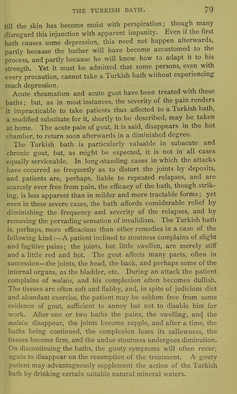 till the skin has become moist with perspiration; though many disregard this injunction with apparent impunity. Even if the first bath causes some depression, this need not happen afterwards, partly because the bather will have become accustomed to the process, and partly because he will know how to adapt it to his strength. Yet it must be admitted that some persons, even with every precaution, cannot take a Turkish bath without experiencing much depression. Acute rheumatism and acute gout have been treated with these baths; but, as in most instances, the severity of the pain renders it impracticable to take patients thus affected to a Turkish bath, a modified substitute for it, shortly to be described, may be taken at home. The acute pain of gout, it is said, disappears in the hot chamber, to return soon afterwards in a diminished degree. The Turkish bath is particularly valuable in subacute and chronic gout, but, as might be expected, it is not in all cases equally serviceable. In long-standing cases in which the attacks have occurred so frequently as to distort the joints by deposits, and patients are, perhaps, liable to repeated relapses, and are scarcely ever free from pain, the efficacy of the bath, though strik- ing, is less apparent than in milder and more tractable forms; yet even in these severe cases, the bath affords considerable relief by diminishing the frequency and severity of the relapses, and by removing the pervading sensation of invalidism. The Turkish bath is, perhaps, more efficacious than other remedies in a case of the following kind:—A patient inclined to stoutness complains of slight and fugitive pains; the joints, but little swollen, are merely stiff and a little red and hot. The gout affects many parts, often in succession—the joints, the head, the back, and perhaps some of the internal organs, as the bladder, etc. During an attack the patient complains of malaise, and his complexion often becomes dullish. The tissues are often soft and flabby, and, in spite of judicious diet and abundant exercise, the patient may be seldom free from some evidence of gout, sufficient to annoy but not to disable him for work. After one or two baths the pains, the swelling, and the malaise disappear, the joints become supple, and after a time, the baths being continued, the complexion loses its sallowness, the tissues become firm, and the undue stoutness undergoes diminution. On discontinuing the baths, the gouty symptoms will often recur, again to disappear on the resumption of the treatment. A- gouty patient may advantageously supplement the action of the Turkish bath by drinking certain suitable natural mineral waters.
