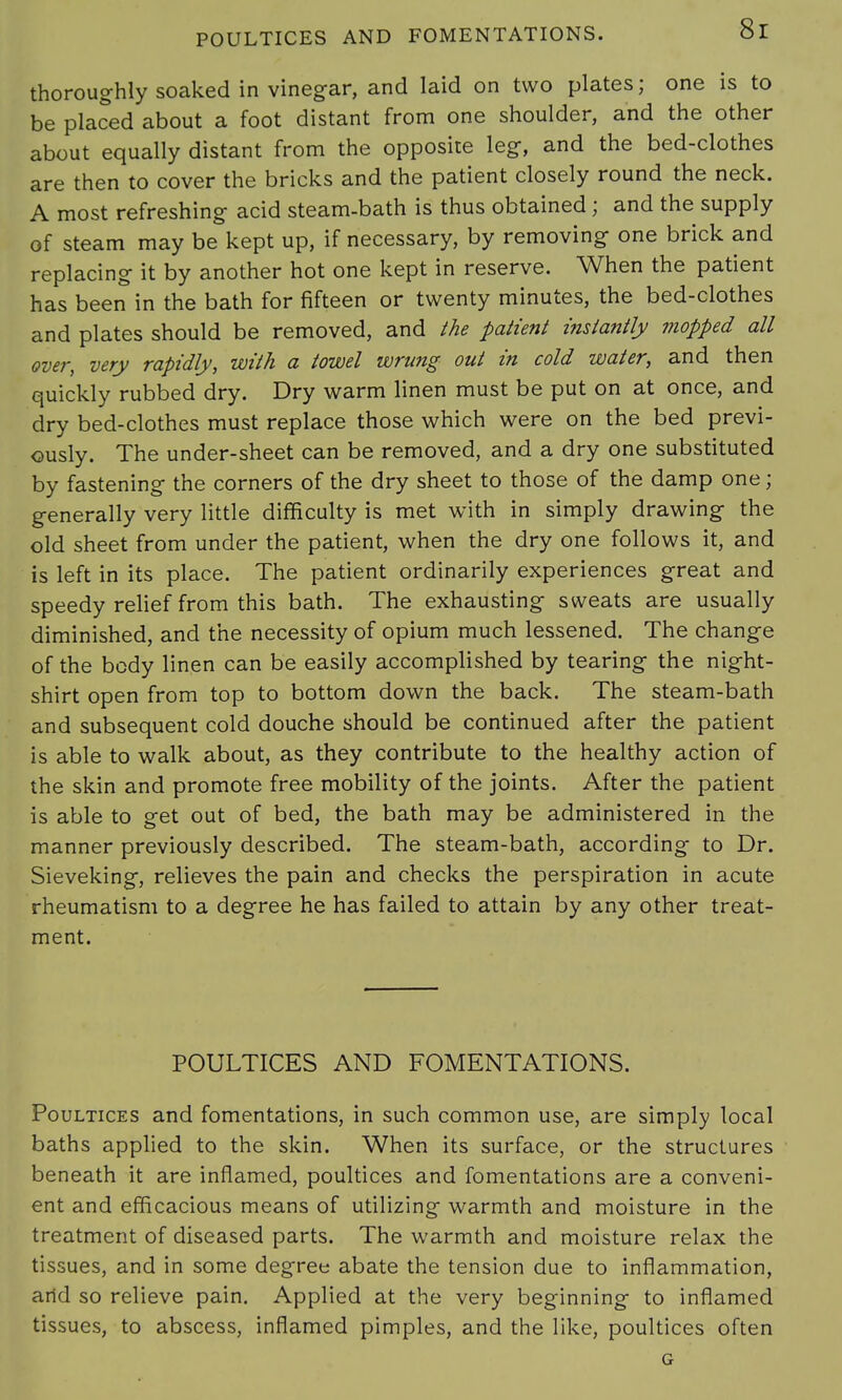 thoroughly soaked in vinegar, and laid on two plates; one is to be placed about a foot distant from one shoulder, and the other about equally distant from the opposite leg, and the bed-clothes are then to cover the bricks and the patient closely round the neck. A most refreshing acid steam-bath is thus obtained ; and the supply of steam may be kept up, if necessary, by removing one brick and replacing it by another hot one kept in reserve. When the patient has been in the bath for fifteen or twenty minutes, the bed-clothes and plates should be removed, and the patient instantly mopped all over, very rapidly, -with a towel wrung out in cold water, and then quickly rubbed dry. Dry warm linen must be put on at once, and dry bed-clothes must replace those which were on the bed previ- ously. The under-sheet can be removed, and a dry one substituted by fastening the corners of the dry sheet to those of the damp one; generally very little difficulty is met with in simply drawing the old sheet from under the patient, when the dry one follows it, and is left in its place. The patient ordinarily experiences great and speedy relief from this bath. The exhausting sweats are usually diminished, and the necessity of opium much lessened. The change of the body linen can be easily accomplished by tearing the night- shirt open from top to bottom down the back. The steam-bath and subsequent cold douche should be continued after the patient is able to walk about, as they contribute to the healthy action of the skin and promote free mobility of the joints. After the patient is able to get out of bed, the bath may be administered in the manner previously described. The steam-bath, according to Dr. Sieveking, relieves the pain and checks the perspiration in acute rheumatism to a degree he has failed to attain by any other treat- ment. POULTICES AND FOMENTATIONS. Poultices and fomentations, in such common use, are simply local baths applied to the skin. When its surface, or the structures beneath it are inflamed, poultices and fomentations are a conveni- ent and efficacious means of utilizing warmth and moisture in the treatment of diseased parts. The warmth and moisture relax the tissues, and in some degree abate the tension due to inflammation, and so relieve pain. Applied at the very beginning to inflamed tissues, to abscess, inflamed pimples, and the like, poultices often G