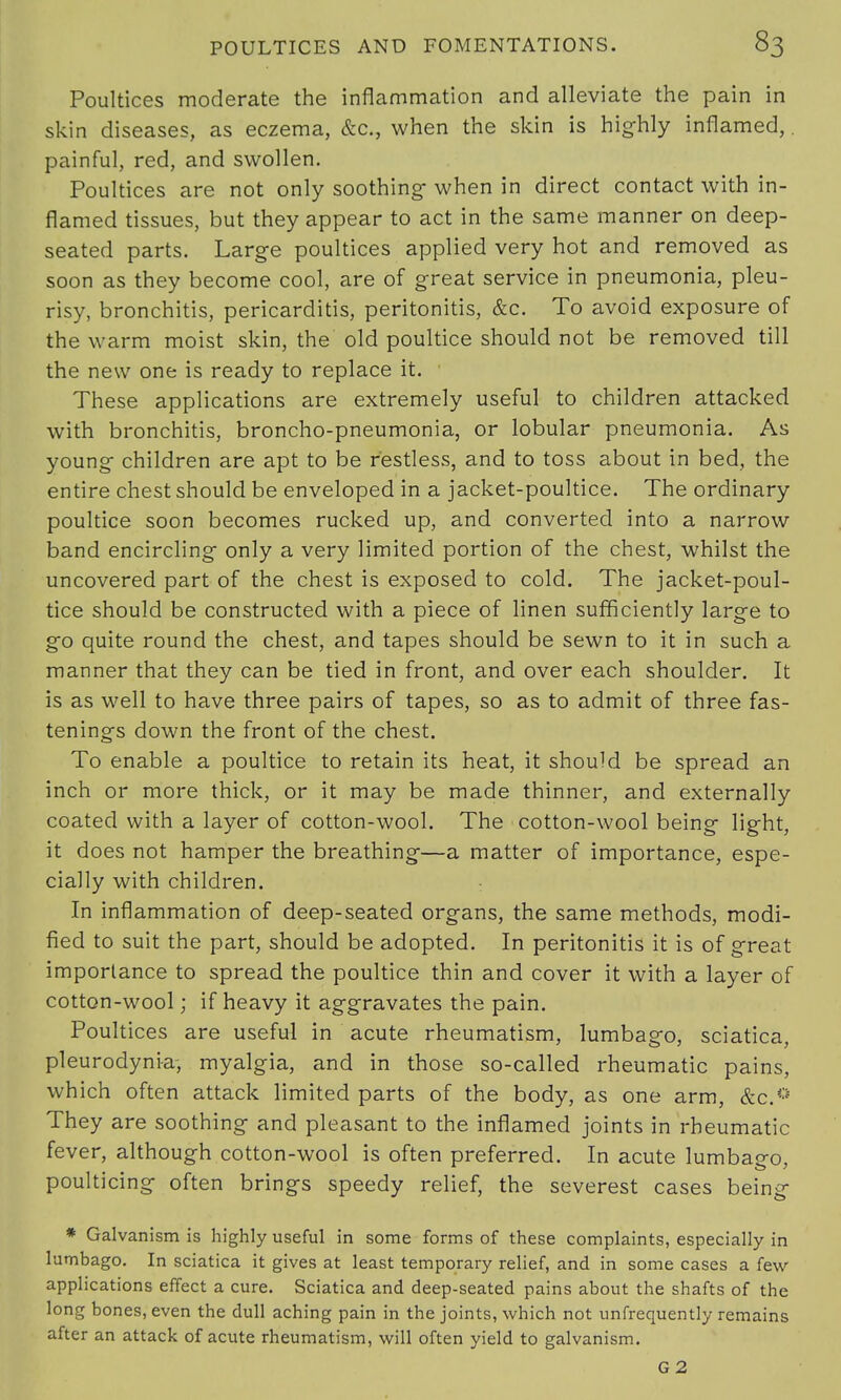 Poultices moderate the inflammation and alleviate the pain in skin diseases, as eczema, &c, when the skin is highly inflamed,. painful, red, and swollen. Poultices are not only soothing- when in direct contact with in- flamed tissues, but they appear to act in the same manner on deep- seated parts. Large poultices applied very hot and removed as soon as they become cool, are of great service in pneumonia, pleu- risy, bronchitis, pericarditis, peritonitis, &c. To avoid exposure of the warm moist skin, the old poultice should not be removed till the new one is ready to replace it. These applications are extremely useful to children attacked with bronchitis, broncho-pneumonia, or lobular pneumonia. As young children are apt to be restless, and to toss about in bed, the entire chest should be enveloped in a jacket-poultice. The ordinary poultice soon becomes rucked up, and converted into a narrow band encircling only a very limited portion of the chest, whilst the uncovered part of the chest is exposed to cold. The jacket-poul- tice should be constructed with a piece of linen sufficiently large to go quite round the chest, and tapes should be sewn to it in such a manner that they can be tied in front, and over each shoulder. It is as well to have three pairs of tapes, so as to admit of three fas- tenings down the front of the chest. To enable a poultice to retain its heat, it should be spread an inch or more thick, or it may be made thinner, and externally coated with a layer of cotton-wool. The cotton-wool being light, it does not hamper the breathing—a matter of importance, espe- cially with children. In inflammation of deep-seated organs, the same methods, modi- fied to suit the part, should be adopted. In peritonitis it is of great importance to spread the poultice thin and cover it with a layer of cotton-wool; if heavy it aggravates the pain. Poultices are useful in acute rheumatism, lumbago, sciatica, pleurodynia, myalgia, and in those so-called rheumatic pains, which often attack limited parts of the body, as one arm, &c.€= They are soothing and pleasant to the inflamed joints in rheumatic fever, although cotton-wool is often preferred. In acute lumbago, poulticing often brings speedy relief, the severest cases being * Galvanism is highly useful in some forms of these complaints, especially in lumbago. In sciatica it gives at least temporary relief, and in some cases a few applications effect a cure. Sciatica and deep-seated pains about the shafts of the long bones, even the dull aching pain in the joints, which not unfrequently remains after an attack of acute rheumatism, will often yield to galvanism. G2