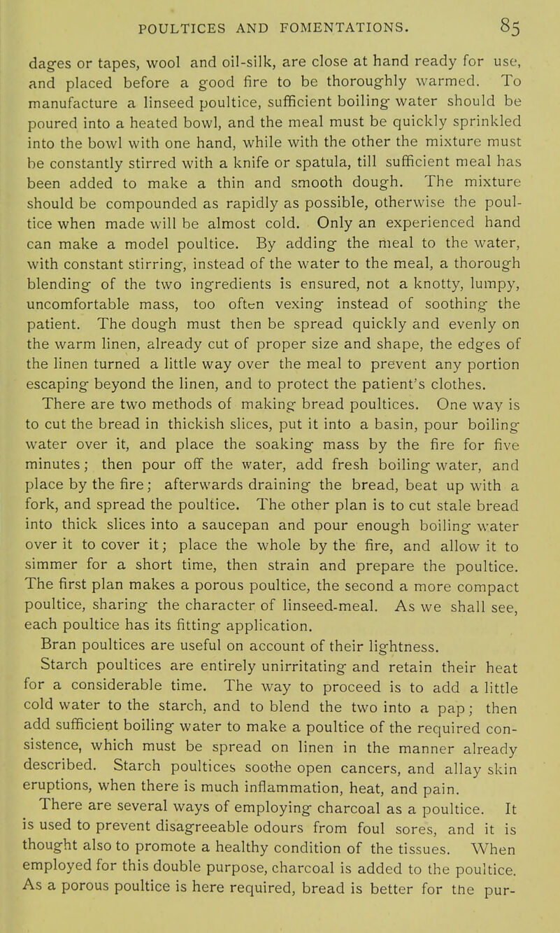 dages or tapes, wool and oil-silk, are close at hand ready for use, and placed before a good fire to be thoroughly warmed. To manufacture a linseed poultice, sufficient boiling water should be poured into a heated bowl, and the meal must be quickly sprinkled into the bowl with one hand, while with the other the mixture must be constantly stirred with a knife or spatula, till sufficient meal has been added to make a thin and smooth dough. The mixture should be compounded as rapidly as possible, otherwise the poul- tice when made will be almost cold. Only an experienced hand can make a model poultice. By adding the meal to the water, with constant stirring, instead of the water to the meal, a thorough blending of the two ingredients is ensured, not a knotty, lumpy, uncomfortable mass, too often vexing instead of soothing the patient. The dough must then be spread quickly and evenly on the warm linen, already cut of proper size and shape, the edges of the linen turned a little way over the meal to prevent any portion escaping beyond the linen, and to protect the patient's clothes. There are two methods of making bread poultices. One way is to cut the bread in thickish slices, put it into a basin, pour boiling water over it, and place the soaking mass by the fire for five minutes; then pour off the water, add fresh boiling water, and place by the fire; afterwards draining the bread, beat up with a fork, and spread the poultice. The other plan is to cut stale bread into thick slices into a saucepan and pour enough boiling water over it to cover it; place the whole by the fire, and allow it to simmer for a short time, then strain and prepare the poultice. The first plan makes a porous poultice, the second a more compact poultice, sharing the character of linseed-meal. As we shall see, each poultice has its fitting application. Bran poultices are useful on account of their lightness. Starch poultices are entirely unirritating and retain their heat for a considerable time. The way to proceed is to add a little cold water to the starch, and to blend the two into a pap; then add sufficient boiling water to make a poultice of the required con- sistence, which must be spread on linen in the manner already described. Starch poultices soothe open cancers, and allay skin eruptions, when there is much inflammation, heat, and pain. There are several ways of employing charcoal as a poultice. It is used to prevent disagreeable odours from foul sores, and it is thought also to promote a healthy condition of the tissues. When employed for this double purpose, charcoal is added to the poultice. As a porous poultice is here required, bread is better for tne pur-