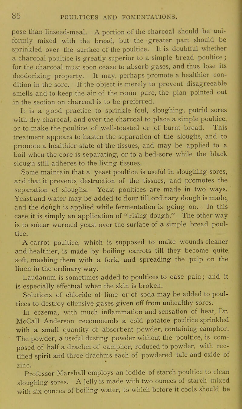pose than linseed-meal. A portion of the charcoal should be uni- formly mixed with the bread, but the greater part should be sprinkled over the surface of the poultice. It is doubtful whether a charcoal poultice is greatly superior to a simple bread poultice ; for the charcoal must soon cease to absorb gases, and thus lose its deodorizing property. It may, perhaps promote a healthier con- dition in the sore. If the object is merely to prevent disagreeable smells and to keep the air of the room pure, the plan pointed out in the section on charcoal is to be preferred. It is a good practice to sprinkle foul, sloughing, putrid sores with dry charcoal, and over the charcoal to place a simple poultice, or to make the poultice of well-toasted or of burnt bread. This treatment appears to hasten the separation of the sloughs, and to promote a healthier state of the tissues, and may be applied to a boil when the core is separating, or to a bed-sore while the black slough still adheres to the living tissues. Some maintain that a yeast poultice is useful in sloughing sores, and that it prevents destruction of the tissues, and promotes the separation of sloughs. Yeast poultices are made in two ways. Yeast and water may be added to flour till ordinary dough is made, and the dough is applied while fermentation is going on. In this case it is simply an application of  rising dough. The other way is to smear warmed yeast over the surface of a simple bread poul- tice. A carrot poultice, which is supposed to make wounds cleaner and healthier, is made by boiling carrots till they become quite soft, mashing them with a fork, and spreading the pulp on the linen in the ordinary way. Laudanum is sometimes added to poultices to ease pain; and it is especially effectual when the skin is broken. Solutions of chloride of lime or of soda may be added to poul- tices to destroy offensive gases given off from unhealthy sores. In eczema, with much inflammation and sensation of heat, Dr. McCall Anderson recommends a cold potatoe poultice sprinkled with a small quantity of absorbent powder, containing camphor. The powder, a useful dusting powder without the poultice, is com- posed of half a drachm of camphor, reduced to powder, with rec- tified spirit and three drachms each of powdered talc and oxide of > zinc. Professor Marshall employs an iodide of starch poultice to clean sloughing sores. A jelly is made with two ounces of starch mixed with six ounces of boiling water, to which before it cools should be