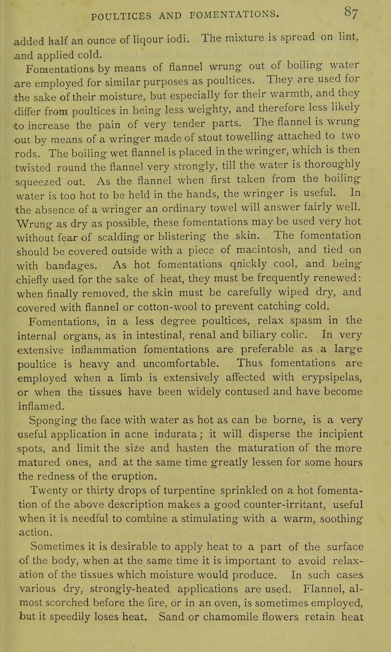 added half an ounce of liqour iodi. The mixture is spread on lint, and applied cold. Fomentations by means of flannel wrung- out of boiling- water are employed for similar purposes as poultices. They are used for •the sake of their moisture, but especially for their warmth, and they ■differ from poultices in being; less weighty, and therefore less likely to increase the pain of very tender parts. The flannel is wrung •out by means of a wringer made of stout towelling- attached to two rods. The boiling- wet flannel is placed in the wring-er, which is then ■twisted round the flannel very strongly, till the water is thoroughly squeezed out. As the flannel when first taken from the boiling- water is too hot to be held in the hands, the wringer is useful. In the absence of a wringer an ordinary towel will answer fairly well. Wrung- as dry as possible, these fomentations may be used very hot without fear of scalding- or blistering the skin. The fomentation should be covered outside with a piece of macintosh, and tied on with bandages. As hot fomentations qnickly cool, and being chiefly used for the sake of heat, they must be frequently renewed: when finally removed, the skin must be carefully wiped dry, and covered with flannel or cotton-wool to prevent catching cold. Fomentations, in a less degree poultices, relax spasm in the internal organs, as in intestinal, renal and biliary colic. In very extensive inflammation fomentations are preferable as ,a large poultice is heavy and uncomfortable. Thus fomentations are employed when a limb is extensively affected with erypsipelas, or when the tissues have been widely contused and have become inflamed. Sponging the face with water as hot as can be borne, is a very useful application in acne indurata; it will disperse the incipient spots, and limit the size and hasten the maturation of the more matured ones, and at the same time greatly lessen for some hours the redness of the eruption. Twenty or thirty drops of turpentine sprinkled on a hot fomenta- tion of the above description makes a good counter-irritant, useful when it is needful to combine a stimulating with a warm, soothing action. Sometimes it is desirable to apply heat to a part of the surface of the body, when at the same time it is important to avoid relax- ation of the tissues which moisture would produce. In such cases various dry, strongly-heated applications are used. Flannel, al- most scorched before the fire, or in an oven, is sometimes employed, but it speedily loses heat. Sand or chamomile flowers retain heat