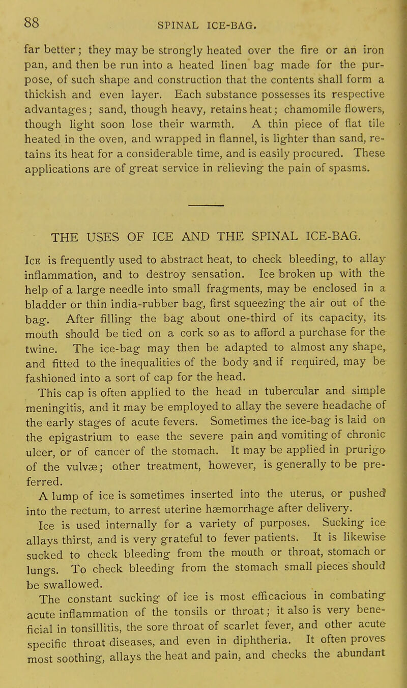 far better; they may be strongly heated over the fire or an iron pan, and then be run into a heated linen bag- made for the pur- pose, of such shape and construction that the contents shall form a thickish and even layer. Each substance possesses its respective advantages; sand, though heavy, retains heat; chamomile flowers, though light soon lose their warmth. A thin piece of flat tile heated in the oven, and wrapped in flannel, is lighter than sand, re- tains its heat for a considerable time, and is easily procured. These applications are of great service in relieving the pain of spasms. THE USES OF ICE AND THE SPINAL ICE-BAG. Ice is frequently used to abstract heat, to check bleeding, to allay inflammation, and to destroy sensation. Ice broken up with the help of a large needle into small fragments, may be enclosed in a bladder or thin india-rubber bag, first squeezing the air out of the bag. After filling the bag about one-third of its capacity, its mouth should be tied on a cork so as to afford a purchase for the twine. The ice-bag may then be adapted to almost any shape,, and fitted to the inequalities of the body and if required, may be fashioned into a sort of cap for the head. This cap is often applied to the head in tubercular and simple meningitis, and it may be employed to allay the severe headache of the early stages of acute fevers. Sometimes the ice-bag is laid on the epigastrium to ease the severe pain and vomiting of chronic ulcer, or of cancer of the stomach. It may be applied in prurigo of the vulvae; other treatment, however, is generally to be pre- ferred. A lump of ice is sometimes inserted into the uterus, or pushed into the rectum, to arrest uterine haemorrhage after delivery. Ice is used internally for a variety of purposes. Sucking ice allays thirst, and is very grateful to fever patients. It is likewise sucked to check bleeding from the mouth or throat, stomach or lungs. To check bleeding from the stomach small pieces'should be swallowed. The constant sucking of ice is most efficacious in combating acute inflammation of the tonsils or throat; it also is very bene- ficial in tonsillitis, the sore throat of scarlet fever, and other acute specific throat diseases, and even in diphtheria. It often proves most soothing, allays the heat and pain, and checks the abundant