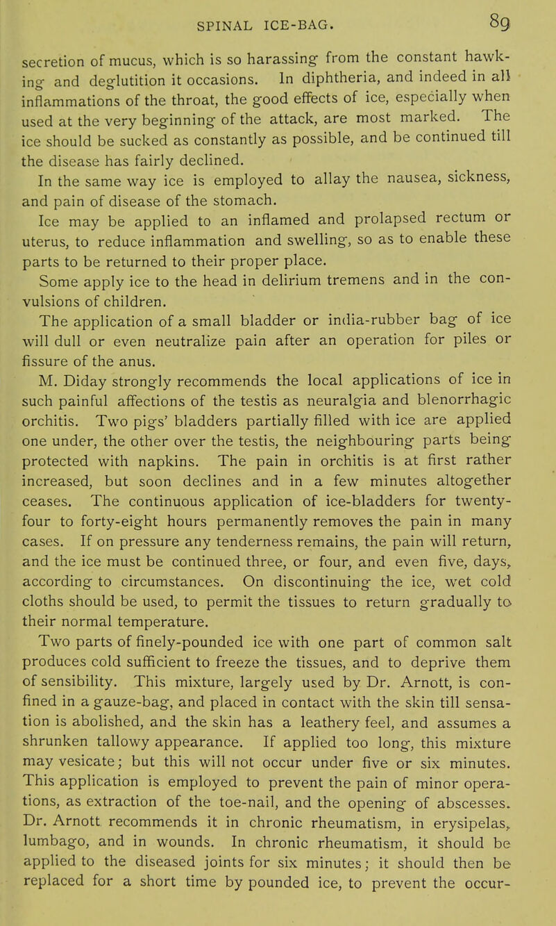 secretion of mucus, which is so harassing- from the constant hawk- ing- and deglutition it occasions. In diphtheria, and indeed in all inflammations of the throat, the good effects of ice, especially when used at the very beginning of the attack, are most marked. The ice should be sucked as constantly as possible, and be continued till the disease has fairly declined. In the same way ice is employed to allay the nausea, sickness, and pain of disease of the stomach. Ice may be applied to an inflamed and prolapsed rectum or uterus, to reduce inflammation and swelling, so as to enable these parts to be returned to their proper place. Some apply ice to the head in delirium tremens and in the con- vulsions of children. The application of a small bladder or india-rubber bag- of ice will dull or even neutralize pain after an operation for piles or fissure of the anus. M. Diday strongly recommends the local applications of ice in such painful affections of the testis as neuralgia and blenorrhagic orchitis. Two pigs' bladders partially filled with ice are applied one under, the other over the testis, the neighbouring- parts being protected with napkins. The pain in orchitis is at first rather increased, but soon declines and in a few minutes altogether ceases. The continuous application of ice-bladders for twenty- four to forty-eight hours permanently removes the pain in many cases. If on pressure any tenderness remains, the pain will return, and the ice must be continued three, or four, and even five, days, according to circumstances. On discontinuing the ice, wet cold cloths should be used, to permit the tissues to return gradually to their normal temperature. Two parts of finely-pounded ice with one part of common salt produces cold sufficient to freeze the tissues, and to deprive them of sensibility. This mixture, largely used by Dr. Arnott, is con- fined in a gauze-bag, and placed in contact with the skin till sensa- tion is abolished, and the skin has a leathery feel, and assumes a shrunken tallowy appearance. If applied too long, this mixture may vesicate; but this will not occur under five or six minutes. This application is employed to prevent the pain of minor opera- tions, as extraction of the toe-nail, and the opening of abscesses. Dr. Arnott recommends it in chronic rheumatism, in erysipelas, lumbago, and in wounds. In chronic rheumatism, it should be applied to the diseased joints for six minutes; it should then be replaced for a short time by pounded ice, to prevent the occur-