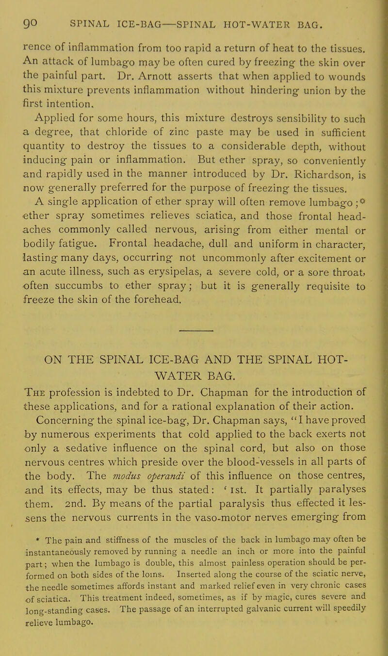 go SPINAL ICE-BAG—SPINAL HOT-WATER BAG. rence of inflammation from too rapid a return of heat to the tissues. An attack of lumbago may be often cured by freezing- the skin over the painful part. Dr. Arnott asserts that when applied to wounds this mixture prevents inflammation without hindering- union by the first intention. Applied for some hours, this mixture destroys sensibility to such a degree, that chloride of zinc paste may be used in sufficient quantity to destroy the tissues to a considerable depth, without inducing- pain or inflammation. But ether spray, so conveniently and rapidly used in the manner introduced by Dr. Richardson, is now generally preferred for the purpose of freezing the tissues. A single application of ether spray will often remove lumbago ;° ■ether spray sometimes relieves sciatica, and those frontal head- aches commonly called nervous, arising from either mental or bodily fatigue. Frontal headache, dull and uniform in character, lasting many days, occurring not uncommonly after excitement or an acute illness, such as erysipelas, a severe cold, or a sore throat often succumbs to ether spray; but it is generally requisite to freeze the skin of the forehead. ON THE SPINAL ICE-BAG AND THE SPINAL HOT- WATER BAG. The profession is indebted to Dr. Chapman for the introduction of these applications, and for a rational explanation of their action. Concerning the spinal ice-bag, Dr. Chapman says, I have proved by numerous experiments that cold applied to the back exerts not only a sedative influence on the spinal cord, but also on those nervous centres which preside over the blood-vessels in all parts of the body. The modus operandi of this influence on those centres, and its effects, may be thus stated: ' 1st. It partially paralyses them. 2nd. By means of the partial paralysis thus effected it les- sens the nervous currents in the vaso-motor nerves emerging from * The pain and stiffness of the muscles of the back in lumbago may often be instantaneotisly removed by running a needle an inch or more into the painful part; when the lumbago is double, this almost painless operation should be per- formed on both sides of the loins. Inserted along the course of the sciatic nerve, the needle sometimes affords instant and marked relief even in very chronic cases of sciatica. This treatment indeed, sometimes, as if by magic, cures severe and long-standing cases. The passage of an interrupted galvanic current will speedily relieve lumbago.