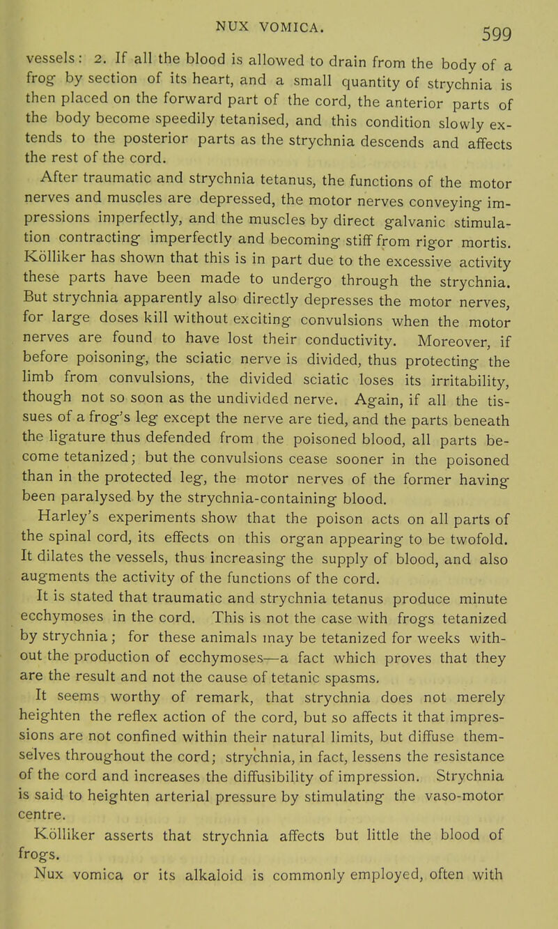 vessels: 2. If all the blood is allowed to drain from the body of a frog by section of its heart, and a small quantity of strychnia is then placed on the forward part of the cord, the anterior parts of the body become speedily tetanised, and this condition slowly ex- tends to the posterior parts as the strychnia descends and affects the rest of the cord. After traumatic and strychnia tetanus, the functions of the motor nerves and muscles are depressed, the motor nerves conveying- im- pressions imperfectly, and the muscles by direct galvanic stimula- tion contracting- imperfectly and becoming- stiff from rigor mortis. Kolliker has shown that this is in part due to the excessive activity these parts have been made to undergo through the strychnia. But strychnia apparently also directly depresses the motor nerves, for large doses kill without exciting convulsions when the motor nerves are found to have lost their conductivity. Moreover, if before poisoning, the sciatic nerve is divided, thus protecting the limb from convulsions, the divided sciatic loses its irritability, though not so soon as the undivided nerve. Again, if all the tis- sues of a frog's leg except the nerve are tied, and the parts beneath the ligature thus defended from the poisoned blood, all parts be- come tetanized; but the convulsions cease sooner in the poisoned than in the protected leg, the motor nerves of the former having been paralysed by the strychnia-containing blood. Harley's experiments show that the poison acts on all parts of the spinal cord, its effects on this organ appearing to be twofold. It dilates the vessels, thus increasing the supply of blood, and also augments the activity of the functions of the cord. It is stated that traumatic and strychnia tetanus produce minute ecchymoses in the cord. This is not the case with frogs tetanized by strychnia; for these animals may be tetanized for weeks with- out the production of ecchymoses—a fact which proves that they are the result and not the cause of tetanic spasms. It seems worthy of remark, that strychnia does not merely heighten the reflex action of the cord, but so affects it that impres- sions are not confined within their natural limits, but diffuse them- selves throughout the cord; strychnia, in fact, lessens the resistance of the cord and increases the diffusibility of impression. Strychnia is said to heighten arterial pressure by stimulating the vaso-motor centre. Kolliker asserts that strychnia affects but little the blood of frogs. Nux vomica or its alkaloid is commonly employed, often with