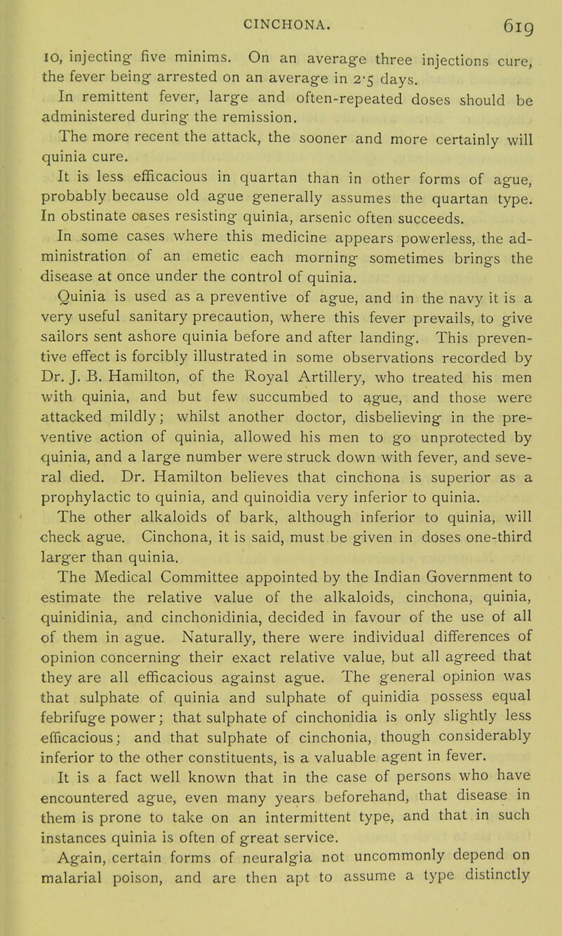 10, injecting- five minims. On an average three injections cure, the fever being- arrested on an average in 2-5 clays. In remittent fever, large and often-repeated doses should be administered during the remission. The more recent the attack, the sooner and more certainly will quinia cure. It is less efficacious in quartan than in other forms of ague, probably because old ague generally assumes the quartan type. In obstinate cases resisting quinia, arsenic often succeeds. In some cases where this medicine appears powerless, the ad- ministration of an emetic each morning sometimes brings the disease at once under the control of quinia. Quinia is used as a preventive of ague, and in the navy it is a very useful sanitary precaution, where this fever prevails, to give sailors sent ashore quinia before and after landing. This preven- tive effect is forcibly illustrated in some observations recorded by Dr. J. B. Hamilton, of the Royal Artillery, who treated his men with quinia, and but few succumbed to ague, and those were attacked mildly; whilst another doctor, disbelieving in the pre- ventive action of quinia, allowed his men to go unprotected by quinia, and a large number were struck down with fever, and seve- ral died. Dr. Hamilton believes that cinchona is superior as a prophylactic to quinia, and quinoidia very inferior to quinia. The other alkaloids of bark, although inferior to quinia, will check ague. Cinchona, it is said, must be given in doses one-third larger than quinia. The Medical Committee appointed by the Indian Government to estimate the relative value of the alkaloids, cinchona, quinia, quinidinia, and cinchonidinia, decided in favour of the use of all of them in ague. Naturally, there were individual differences of opinion concerning their exact relative value, but all agreed that they are all efficacious against ague. The general opinion was that sulphate of quinia and sulphate of quinidia possess equal febrifuge power; that sulphate of cinchonidia is only slightly less efficacious; and that sulphate of cinchonia, though considerably inferior to the other constituents, is a valuable agent in fever. It is a fact well known that in the case of persons who have encountered ague, even many years beforehand, that disease in them is prone to take on an intermittent type, and that in such instances quinia is often of great service. Again, certain forms of neuralgia not uncommonly depend on malarial poison, and are then apt to assume a type distinctly