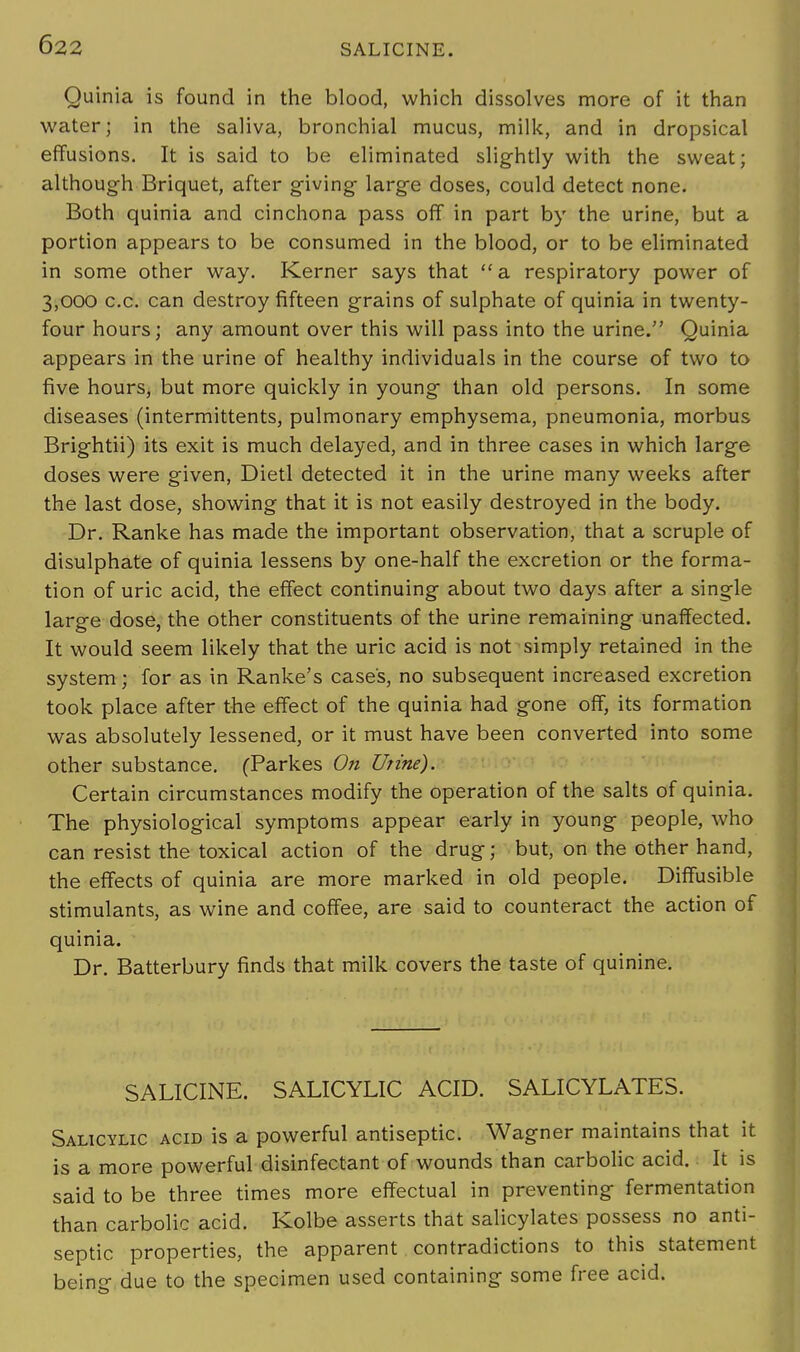 Quinia is found in the blood, which dissolves more of it than water; in the saliva, bronchial mucus, milk, and in dropsical effusions. It is said to be eliminated slightly with the sweat; although Briquet, after giving large doses, could detect none. Both quinia and cinchona pass off in part by the urine, but a portion appears to be consumed in the blood, or to be eliminated in some other way. Kerner says that a respiratory power of 3,000 c.c. can destroy fifteen grains of sulphate of quinia in twenty- four hours; any amount over this will pass into the urine. Quinia appears in the urine of healthy individuals in the course of two to five hours, but more quickly in young than old persons. In some diseases (intermittents, pulmonary emphysema, pneumonia, morbus Brightii) its exit is much delayed, and in three cases in which large doses were given, Dietl detected it in the urine many weeks after the last dose, showing that it is not easily destroyed in the body. Dr. Ranke has made the important observation, that a scruple of disulphate of quinia lessens by one-half the excretion or the forma- tion of uric acid, the effect continuing about two days after a single large dose, the other constituents of the urine remaining unaffected. It would seem likely that the uric acid is not simply retained in the system; for as in Ranke's case's, no subsequent increased excretion took place after the effect of the quinia had gone off, its formation was absolutely lessened, or it must have been converted into some other substance. (Parkes On Urine). Certain circumstances modify the operation of the salts of quinia. The physiological symptoms appear early in young people, who can resist the toxical action of the drug; but, on the other hand, the effects of quinia are more marked in old people. Diffusible stimulants, as wine and coffee, are said to counteract the action of quinia. Dr. Batterbury finds that milk covers the taste of quinine. SALICINE. SALICYLIC ACID. SALICYLATES. Salicylic acid is a powerful antiseptic. Wagner maintains that it is a more powerful disinfectant of wounds than carbolic acid. It is said to be three times more effectual in preventing fermentation than carbolic acid. Kolbe asserts that salicylates possess no anti- septic properties, the apparent contradictions to this statement being due to the specimen used containing some free acid.