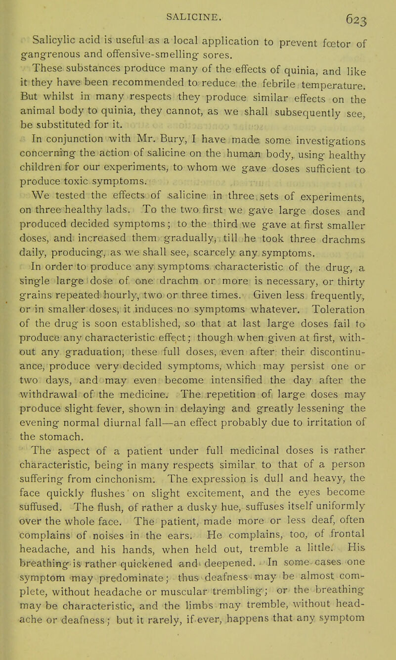 Salicylic acid is useful as a local application to prevent fcetor of gangrenous and offensive-smelling sores. These substances produce many of the effects of quinia, and like it they have been recommended to. reduce the febrile temperature. But whilst in many respects they produce similar effects on the animal body to quinia, they cannot, as we shall subsequently see, be substituted for it. In conjunction with Mr. Bury, I have made some investigations concerning the action of salicine on the human body, using healthy children for our experiments, to whom we gave doses sufficient to produce toxic symptoms. We tested the effects of salicine in three.sets of experiments, on three healthy lads. To the two first we gave large doses and produced decided symptoms; to the third we gave at first smaller doses, and. increased them gradually, till he took three drachms daily, producing, as we shall see, scarcely any symptoms. In order to produce any symptoms characteristic of the drug, a single large dose of one drachm or more is necessary, or thirty grains repeated hourly, two or three times. Given less frequently, or in smaller doses, it induces no symptoms whatever. Toleration of the drug is soon established, so that at last large doses fail to produce any characteristic effect; though when given at first, with- out any graduation, these full doses, even after, their discontinu- ance, produce very decided symptoms, which may persist one or two days, and may even become intensified the day after the withdrawal of the medicine. The repetition of large doses may produce slight fever, shown in delaying and greatly lessening the evening normal diurnal fall—an effect probably due to irritation of the stomach. The aspect of a patient under full medicinal doses is rather characteristic, being in many respects similar to that of a person suffering from cinchonism. The expression is dull and heavy, the face quickly flushes' on slight excitement, and the eyes become suffused. The flush, of rather a dusky hue, suffuses itself uniformly over the whole face. The patient, made more or less deaf, often complains of noises in the ears. He complains, too, of frontal headache, and his hands, when held out, tremble a little. His breathing is rather quickened and deepened. In some cases one symptom may predominate; thus deafness may be almost com- plete, without headache or muscular trembling; or the breathing- may be characteristic, and the limbs may tremble, without head- ache or deafness; but it rarely, if ever, happens that any symptom