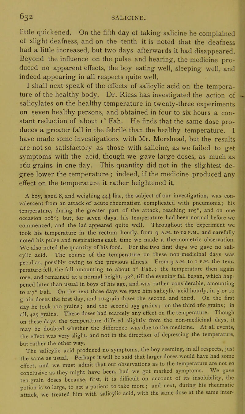 little quickened. On the fifth day of taking- salicine he complained of slight deafness, and on the tenth it is noted that the deafness had a little increased, but two days afterwards it had disappeared. Beyond the influence on the pulse and hearing, the medicine pro- duced no apparent effects, the boy eating- well, sleeping well, and indeed appearing in all respects quite well. I shall next speak of the effects of salicylic acid on the tempera- ture of the healthy body. Dr. Riess has investigated the action of salicylates on the healthy temperature in twenty-three experiments on seven healthy persons, and obtained in four to six hours a con- stant reduction of about i° Fah. He finds that the same dose pro- duces a greater fall in the febrile than the healthy temperature. I have made some investigations with Mr. Morshead, but the results are not so satisfactory as those with salicine, as we failed to get symptoms with the acid, though we gave large doses, as much as 160 grains in one day. This quantity did not in the slightest de- gree lower the temperature ; indeed, if the medicine produced any effect on the temperature it rather heightened it. A boy, aged 8, and weighing 44! lbs., the subject of our investigation, was con- valescent from an attack of acute rheumatism complicated with pneumonia; his temperature, during the greater part of the attack, reaching 1050, and on one occasion 1060; but, for seven days, his temperature had been normal before we commenced, and the lad appeared quite well. Throughout the experiment we took his temperature in the rectum hourly, from 9 a.m. to 12 p.m., and carefully noted his pulse and respirations each time we made a thermometric observation. We also noted the quantity of his food. For the two first days we gave no sali- cylic acid. The course of the temperature on these non-medicinal days was peculiar, possibly owing to the previous illness. From 9 a.m. to 1 p.m. the tem- perature fell, the fall amounting to about i° Fah.; the temperature then again rose, and remained at a normal height, 920, till the evening fall began, which hap- pened later than usual in boys of his age, and was rather considerable, amounting to 270 Fah. On the next three days we gave him salicylic acid hourly, in 5 or 10 grain doses the first day, and 10-grain doses the second and third. On the first day he took no grains; and the second 155 grains ; on the third 160 grains; in all, 425 grains. These doses had scarcely any effect on the temperature. Though on these days the temperature differed slightly from the non-medicinal days, it may be doubted whether the difference was due to the medicine. At all events, the effect was very slight, and not in the direction of depressing the temperature, but rather the other way. The salicylic acid produced no symptoms, the boy seeming, in all respects, just the same as usual. Perhaps it will be said that larger doses would have had some effect, and we must admit that our observations as to the temperature are not so conclusive as they might have been, had we got marked symptoms. We gave ten-grain doses because, first, it is difficult on account of its insolubility, the potion is so large, to get a patient to take more; and next, during his rheumatic attack, we treated him with salicylic acid, with the same dose at the same inter-