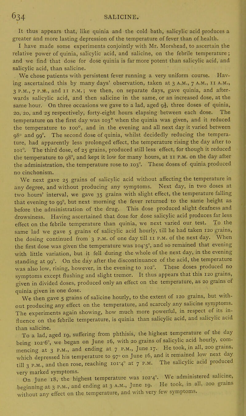 It thus appears that, like quinia and the cold bath, salicylic acid produces a greater and more lasting depression of the temperature of fever than of health. I have made some experiments conjointly with Mr. Morshead, to ascertain the relative power of quinia, salicylic acid, and salicine, on the febrile temperature; and we find that dose for dose quinia is far more potent than salicylic acid, and salicylic acid, than salicine. We chose patients with persistent fever running a very uniform course. Hav- ing ascertained this by many days' observation, taken at 3 a.m., 7 a.m., ii a.m., 3 p.m., 7 p.m., and 11 p.m.; we then, on separate days, gave quinia, and after- wards salicylic acid, and then salicine in the same, or an increased dose, at the same hour. On three occasions we gave to a lad, aged g£, three doses of quinia, 20, 20, and 25 respectively, forty-eight hours elapsing between each dose. The temperature on the first day was 1030 when the quinia was given, and it reduced the temperature to ioo°, and in the evening and all next day it varied between g8° and gg°. The second dose of quinia, whilst decidedly reducing the tempera- ture, had apparently less prolonged effect, the temperature rising the day after to 1010. The third dose, of 25 grains, produced still less effect, for though it reduced the temperature to gS°, and kept it low for many hours, at 11 p.m. on the day after the administration, the temperature rose to 1030. These doses of quinia produced no cinchonism. We next gave 25 grains of salicylic acid without affecting the temperature in any degree, and without producing any symptoms. Next day, in two doses at two hours' interval, we gave 35 grains with slight effect, the temperature falling that evening to gg°, but next morning the fever returned to the same height as before the administration of the drug. This dose produced slight deafness and drowsiness. Having ascertained that dose for dose salicylic acid produces far less effect on the febrile temperature than quinia, we next varied our test. To the same lad we gave 5 grains of salicylic acid hourly, till he had taken 120 grains, the dosing continued from 3 p.m. of one day till 11 p.m. of the next day. When the first dose was given the temperature was 104-5°, and s0 remained that evening with little variation, but it fell during the whole of the next day, in the evening standing at gg°. On the day after the discontinuance of the acid, the temperature was also low, rising, however, in the evening to 102°. These doses produced no symptoms except flushing and slight tremor. It thus appears that this 120 grains, given in divided doses, produced only an effect on the temperature, as 20 grains of quinia given in one dose. We then gave 5 grains of salicine hourly, to the extent of 120 grains, but with- out producing any effect on the temperature, and scarcely any salicine symptoms. The experiments again showing, how much more powerful, in respect of its in- fluence on the febrile temperature, is quinia than salicylic acid, and salicylic acid than salicine. To a lad, aged ig, suffering from phthisis, the highest temperature of the day being 102-6°, we began on June 16, with 20 grains of salicylic acid hourly, com- mencing at 3 p.m., and ending at 7 p.m., June 17. He took, in all, 200 grains, which depressed his temperature to g7° on June 16, and it remained low next day till 3 p.m., and then rose, reaching ior4° at 7 p.m. The salicylic acid produced very marked symptoms. On June 18, the highest temperature was 102-4°. We administered salicine, beginning at 3 p.m., and ending at 3 a.m., June ig. He took, in all, 200 grams without any effect on the temperature, and with very few symptoms.