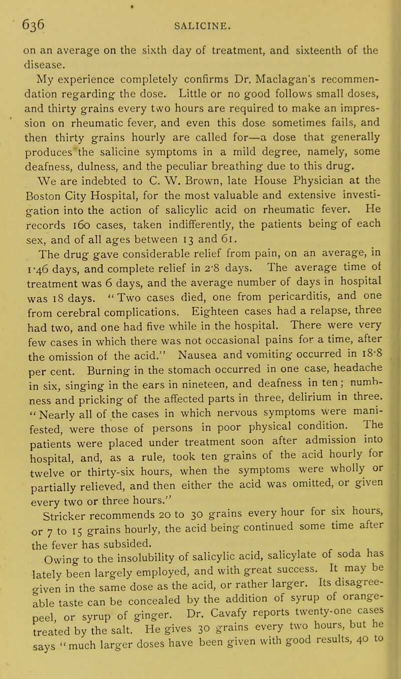 on an average on the sixth day of treatment, and sixteenth of the disease. My experience completely confirms Dr. Maclagan's recommen- dation regarding- the dose. Little or no good follows small doses, and thirty grains every two hours are required to make an impres- sion on rheumatic fever, and even this dose sometimes fails, and then thirty grains hourly are called for—a dose that generally produces the salicine symptoms in a mild degree, namely, some deafness, dulness, and the peculiar breathing due to this drug. We are indebted to C. W. Brown, late House Physician at the Boston City Hospital, for the most valuable and extensive investi- gation into the action of salicylic acid on rheumatic fever. He records 160 cases, taken indifferently, the patients being of each sex, and of all ages between 13 and 61. The drug gave considerable relief from pain, on an average, in 1-46 days, and complete relief in 2-8 days. The average time of treatment was 6 days, and the average number of days in hospital was 18 days. Two cases died, one from pericarditis, and one from cerebral complications. Eighteen cases had a relapse, three had two, and one had five while in the hospital. There were very few cases in which there was not occasional pains for a time, after the omission of the acid. Nausea and vomiting occurred in 18-8 per cent. Burning in the stomach occurred in one case, headache in six, singing in the ears in nineteen, and deafness in ten; numb- ness and pricking of the affected parts in three, delirium in three.  Nearly all of the cases in which nervous symptoms were mani- fested, were those of persons in poor physical condition. The patients were placed under treatment soon after admission into hospital, and, as a rule, took ten grains of the acid hourly for twelve or thirty-six hours, when the symptoms were wholly or partially relieved, and then either the acid was omitted, or given every two or three hours. Strieker recommends 20 to 30 grains every hour for six hours, or 7 to 15 grains hourly, the acid being continued some time after the fever has subsided. Owing to the insolubility of salicylic acid, salicylate of soda has lately been largely employed, and with great success. It may be o-iven in the same dose as the acid, or rather larger. Its disagree- able taste can be concealed by the addition of syrup of orange- peel, or syrup of ginger. Dr. Cavafy reports twenty-one cases treated by the salt. He gives 30 grains every two hours, but he says much larger doses have been given with good results, 40 to