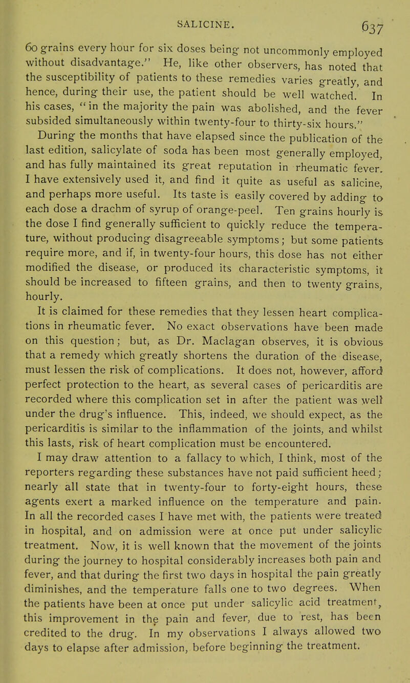 60 grains every hour for six doses being- not uncommonly employed without disadvantage. He, like other observers, has noted that the susceptibility of patients to these remedies varies greatly, and hence, during their use, the patient should be well watched.' In his cases,  in the majority the pain was abolished, and the fever subsided simultaneously within twenty-four to thirty-six hours. During the months that have elapsed since the publication of the last edition, salicylate of soda has been most generally employed, and has fully maintained its great reputation in rheumatic fever. I have extensively used it, and find it quite as useful as salicine, and perhaps more useful. Its taste is easily covered by adding to each dose a drachm of syrup of orange-peel. Ten grains hourly is the dose I find generally sufficient to quickly reduce the tempera- ture, without producing disagreeable symptoms; but some patients require more, and if, in twenty-four hours, this dose has not either modified the disease, or produced its characteristic symptoms, it should be increased to fifteen grains, and then to twenty grains, hourly. It is claimed for these remedies that they lessen heart complica- tions in rheumatic fever. No exact observations have been made on this question; but; as Dr. Maclagan observes, it is obvious that a remedy which greatly shortens the duration of the disease, must lessen the risk of complications. It does not, however, afford perfect protection to the heart, as several cases of pericarditis are recorded where this complication set in after the patient was well under the drug's influence. This, indeed, we should expect, as the pericarditis is similar to the inflammation of the joints, and whilst this lasts, risk of heart complication must be encountered. I may draw attention to a fallacy to which, I think, most of the reporters regarding these substances have not paid sufficient heed; nearly all state that in twenty-four to forty-eight hours, these agents exert a marked influence on the temperature and pain. In all the recorded cases I have met with, the patients were treated in hospital, and on admission were at once put under salicylic treatment. Now, it is well known that the movement of the joints during the journey to hospital considerably increases both pain and fever, and that during the first two days in hospital the pain greatly diminishes, and the temperature falls one to two degrees. When the patients have been at once put under salicylic acid treatment, this improvement in the pain and fever, due to rest, has been credited to the drug. In my observations I always allowed two days to elapse after admission, before beginning the treatment.