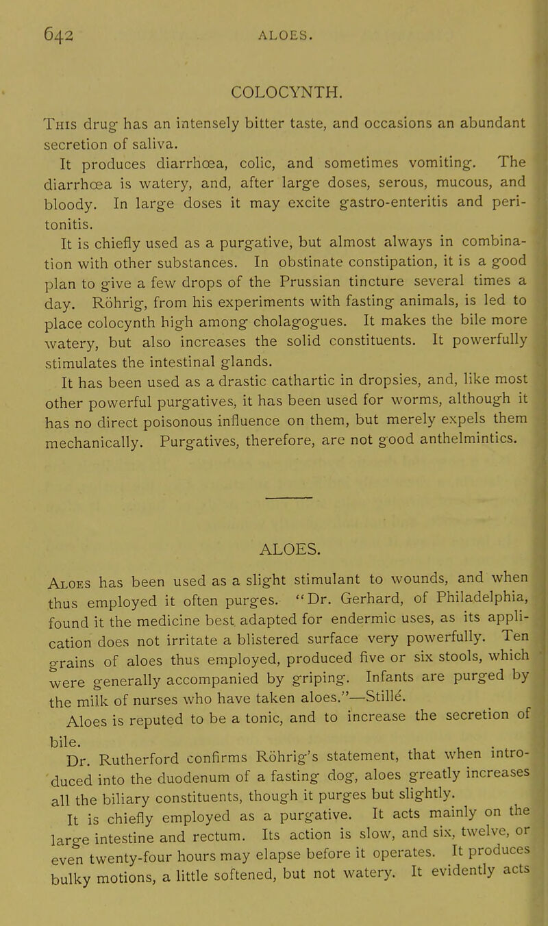 COLOCYNTH. This drug has an intensely bitter taste, and occasions an abundant secretion of saliva. It produces diarrhoea, colic, and sometimes vomiting-. The diarrhoea is watery, and, after large doses, serous, mucous, and bloody. In large doses it may excite gastro-enteritis and peri- tonitis. It is chiefly used as a purgative, but almost always in combina- tion with other substances. In obstinate constipation, it is a good plan to give a few drops of the Prussian tincture several times a day. Rohrig, from his experiments with fasting animals, is led to place colocynth high among cholagogues. It makes the bile more watery, but also increases the solid constituents. It powerfully stimulates the intestinal glands. It has been used as a drastic cathartic in dropsies, and, like most other powerful purgatives, it has been used for worms, although it has no direct poisonous influence on them, but merely expels them mechanically. Purgatives, therefore, are not good anthelmintics. ALOES. Aloes has been used as a slight stimulant to wounds, and when thus employed it often purges. Dr. Gerhard, of Philadelphia, found it the medicine best, adapted for endermic uses, as its appli- cation does not irritate a blistered surface very powerfully. Ten o-rains of aloes thus employed, produced five or six stools, which were generally accompanied by griping. Infants are purged by the milk of nurses who have taken aloes.—Stille. Aloes is reputed to be a tonic, and to increase the secretion of bile. Dr. Rutherford confirms Rohrig's statement, that when intro- duced into the duodenum of a fasting dog, aloes greatly increases all the biliary constituents, though it purges but slightly. It is chiefly employed as a purgative. It acts mainly on the large intestine and rectum. Its action is slow, and six, twelve, or even twenty-four hours may elapse before it operates. It produces bulky motions, a little softened, but not watery. It evidently acts