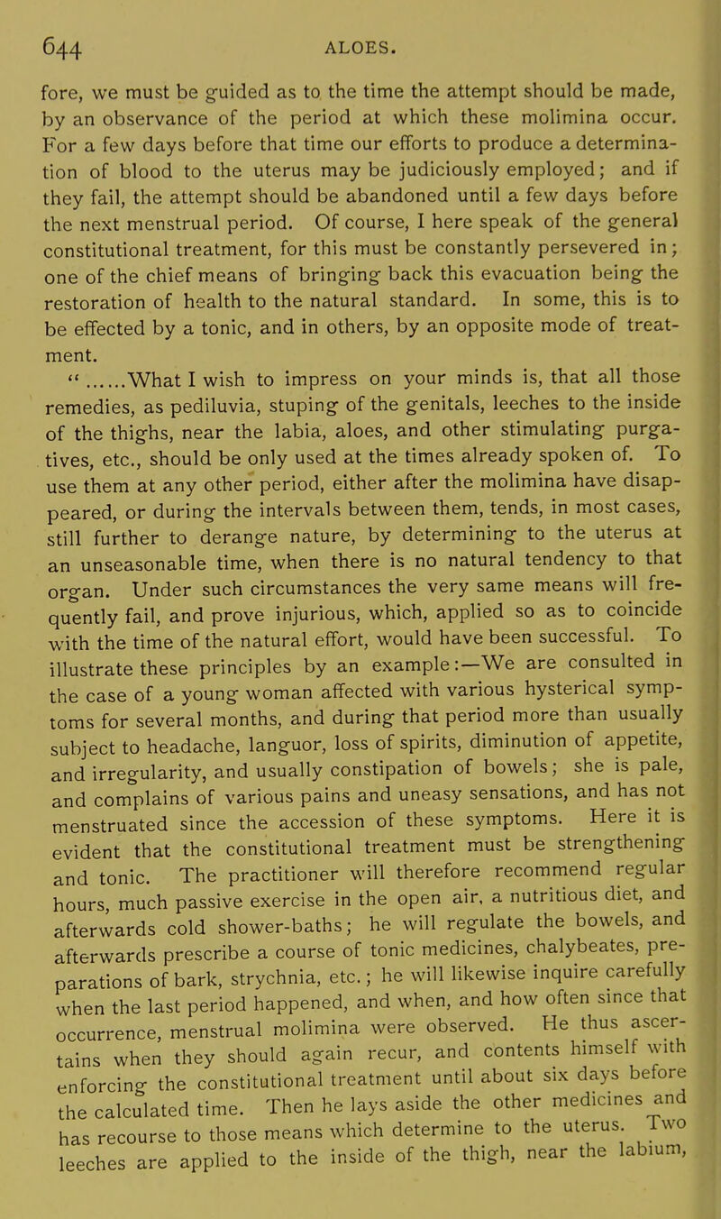 fore, we must be guided as to the time the attempt should be made, by an observance of the period at which these molimina occur. For a few days before that time our efforts to produce a determina- tion of blood to the uterus maybe judiciously employed; and if they fail, the attempt should be abandoned until a few days before the next menstrual period. Of course, I here speak of the general constitutional treatment, for this must be constantly persevered in; one of the chief means of bringing back this evacuation being the restoration of health to the natural standard. In some, this is to be effected by a tonic, and in others, by an opposite mode of treat- ment. « What I wish to impress on your minds is, that all those remedies, as pediluvia, stuping of the genitals, leeches to the inside of the thighs, near the labia, aloes, and other stimulating purga- tives, etc., should be only used at the times already spoken of. To use them at any other period, either after the molimina have disap- peared, or during the intervals between them, tends, in most cases, still further to derange nature, by determining to the uterus at an unseasonable time, when there is no natural tendency to that organ. Under such circumstances the very same means will fre- quently fail, and prove injurious, which, applied so as to coincide with the time of the natural effort, would have been successful. To illustrate these principles by an example:—We are consulted in the case of a young woman affected with various hysterical symp- toms for several months, and during that period more than usually subject to headache, languor, loss of spirits, diminution of appetite, and irregularity, and usually constipation of bowels; she is pale, and complains of various pains and uneasy sensations, and has not menstruated since the accession of these symptoms. Here it is evident that the constitutional treatment must be strengthening and tonic. The practitioner will therefore recommend regular hours, much passive exercise in the open air, a nutritious diet, and afterwards cold shower-baths; he will regulate the bowels, and afterwards prescribe a course of tonic medicines, chalybeates, pre- parations of bark, strychnia, etc.; he will likewise inquire carefully when the last period happened, and when, and how often since that occurrence, menstrual molimina were observed. He thus ascer- tains when they should again recur, and contents himself with enforcino- the constitutional treatment until about six days before the calculated time. Then he lays aside the other medicines and has recourse to those means which determine to the uterus. Two leeches are applied to the inside of the thigh, near the labium,