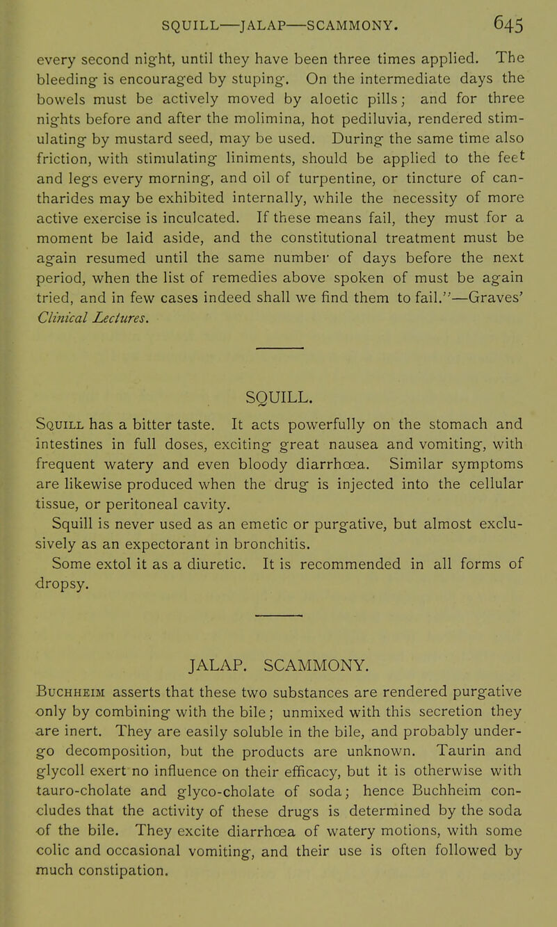 every second night, until they have been three times applied. The bleeding is encouraged by stuping. On the intermediate days the bowels must be actively moved by aloetic pills; and for three nights before and after the molimina, hot pediluvia, rendered stim- ulating by mustard seed, may be used. During the same time also friction, with stimulating liniments, should be applied to the feet and legs every morning, and oil of turpentine, or tincture of can- tharides may be exhibited internally, while the necessity of more active exercise is inculcated. If these means fail, they must for a moment be laid aside, and the constitutional treatment must be again resumed until the same number of days before the next period, when the list of remedies above spoken of must be again tried, and in few cases indeed shall we find them to fail.—Graves' Clinical Lectures. SQUILL. Squill has a bitter taste. It acts powerfully on the stomach and intestines in full doses, exciting great nausea and vomiting, with frequent watery and even bloody diarrhoea. Similar symptoms are likewise produced when the drug is injected into the cellular tissue, or peritoneal cavity. Squill is never used as an emetic or purgative, but almost exclu- sively as an expectorant in bronchitis. Some extol it as a diuretic. It is recommended in all forms of dropsy. JALAP. SCAMMONY. Buchheim asserts that these two substances are rendered purgative only by combining with the bile; unmixed with this secretion they are inert. They are easily soluble in the bile, and probably under- go decomposition, but the products are unknown. Taurin and glycoll exert no influence on their efficacy, but it is otherwise with tauro-cholate and glyco-cholate of soda; hence Buchheim con- cludes that the activity of these drugs is determined by the soda of the bile. They excite diarrhoea of watery motions, with some colic and occasional vomiting, and their use is often followed by much constipation.