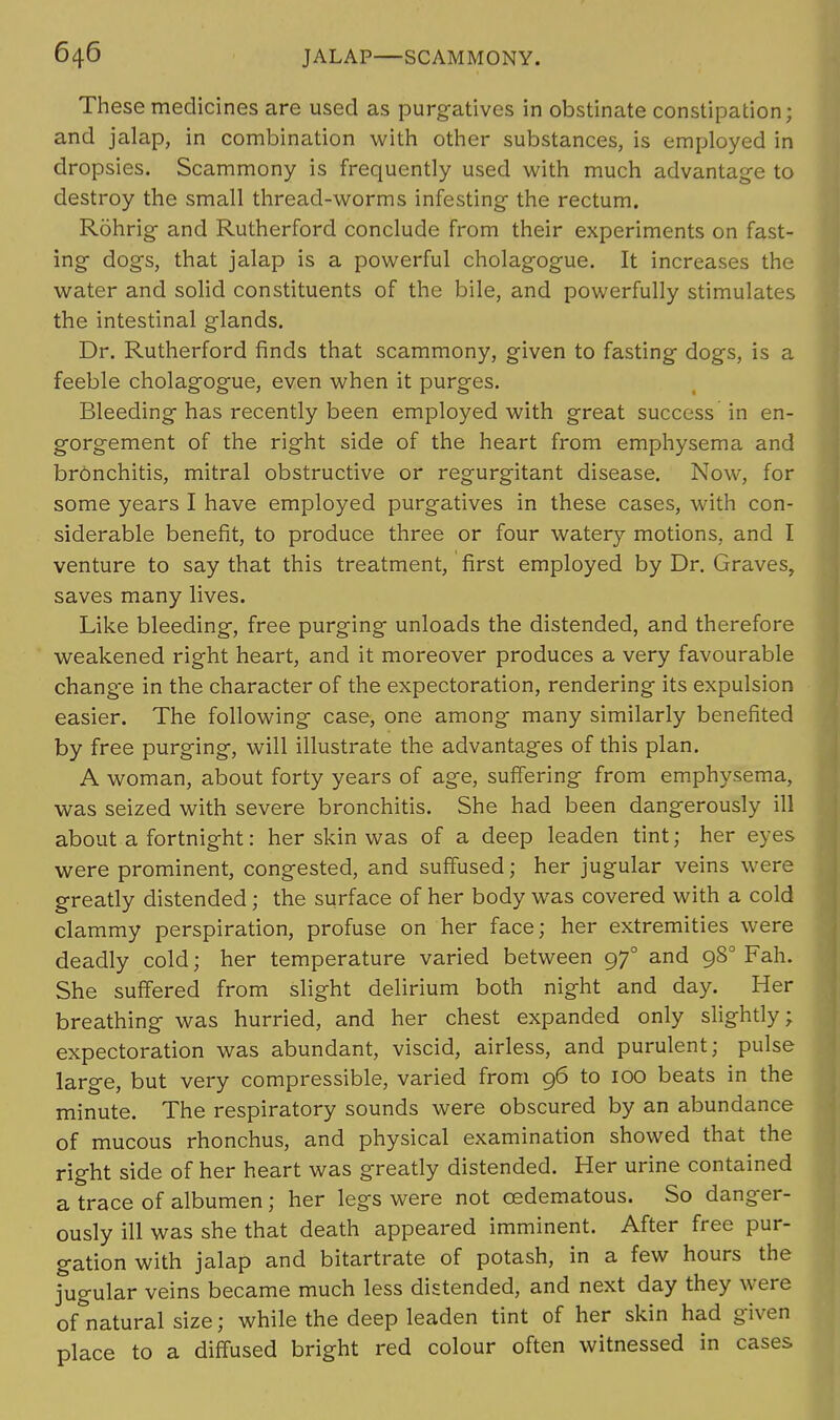 These medicines are used as purgatives in obstinate constipation; and jalap, in combination with other substances, is employed in dropsies. Scammony is frequently used with much advantage to destroy the small thread-worms infesting the rectum. Rohrig and Rutherford conclude from their experiments on fast- ing dogs, that jalap is a powerful cholagogue. It increases the water and solid constituents of the bile, and powerfully stimulates the intestinal glands. Dr. Rutherford finds that scammony, given to fasting dogs, is a feeble cholagogue, even when it purges. Bleeding has recently been employed with great success in en- gorgement of the right side of the heart from emphysema and bronchitis, mitral obstructive or regurgitant disease. Now, for some years I have employed purgatives in these cases, with con- siderable benefit, to produce three or four watery motions, and I venture to say that this treatment, first employed by Dr. Graves, saves many lives. Like bleeding, free purging unloads the distended, and therefore weakened right heart, and it moreover produces a very favourable change in the character of the expectoration, rendering its expulsion easier. The following case, one among many similarly benefited by free purging, will illustrate the advantages of this plan. A woman, about forty years of age, suffering from emphysema, was seized with severe bronchitis. She had been dangerously ill about a fortnight: her skin was of a deep leaden tint; her eyes were prominent, congested, and suffused; her jugular veins were greatly distended; the surface of her body was covered with a cold clammy perspiration, profuse on her face; her extremities were deadly cold; her temperature varied between 970 and 980 Fah. She suffered from slight delirium both night and day. Her breathing was hurried, and her chest expanded only slightly; expectoration was abundant, viscid, airless, and purulent; pulse large, but very compressible, varied from 96 to 100 beats in the minute. The respiratory sounds were obscured by an abundance of mucous rhonchus, and physical examination showed that the right side of her heart was greatly distended. Her urine contained a trace of albumen; her legs were not cedematous. So danger- ously ill was she that death appeared imminent. After free pur- gation with jalap and bitartrate of potash, in a few hours the jugular veins became much less distended, and next day they were of natural size; while the deep leaden tint of her skin had given place to a diffused bright red colour often witnessed in cases