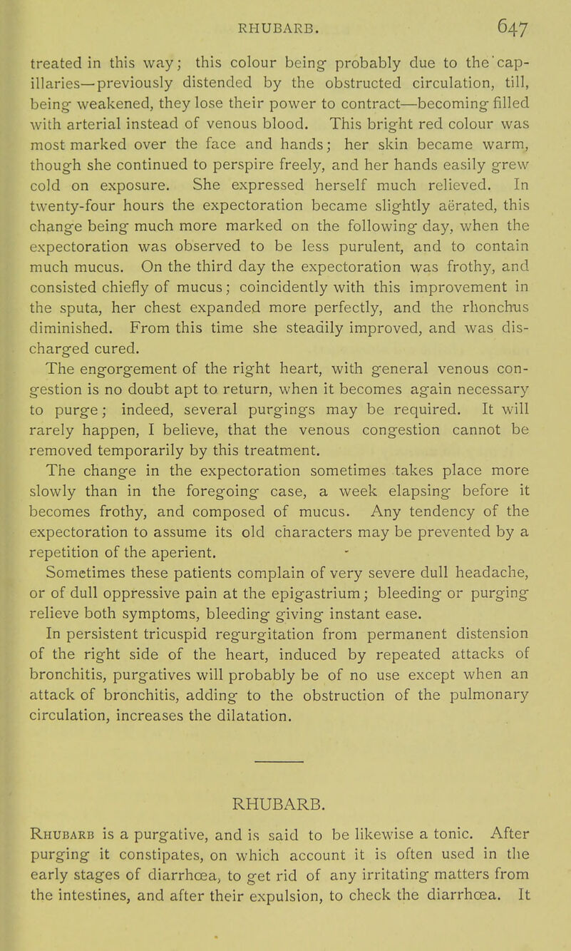 treated in this way; this colour being- probably due to the'cap- illaries—previously distended by the obstructed circulation, till, being- weakened, they lose their power to contract—becoming filled with arterial instead of venous blood. This bright red colour was most marked over the face and hands; her skin became warm, though she continued to perspire freely, and her hands easily grew cold on exposure. She expressed herself much relieved. In twenty-four hours the expectoration became slightly aerated, this change being much more marked on the following day, when the expectoration was observed to be less purulent, and to contain much mucus. On the third day the expectoration was frothy, and consisted chiefly of mucus; coincidently with this improvement in the sputa, her chest expanded more perfectly, and the rhonchus diminished. From this time she steadily improved, and was dis- charged cured. The engorgement of the right heart, with general venous con- gestion is no doubt apt to return, when it becomes again necessary to purge; indeed, several purgings may be required. It will rarely happen, I believe, that the venous congestion cannot be removed temporarily by this treatment. The change in the expectoration sometimes takes place more slowly than in the foregoing case, a week elapsing- before it becomes frothy, and composed of mucus. Any tendency of the expectoration to assume its old characters may be prevented by a repetition of the aperient. Sometimes these patients complain of very severe dull headache, or of dull oppressive pain at the epigastrium; bleeding or purging relieve both symptoms, bleeding giving instant ease. In persistent tricuspid regurgitation from permanent distension of the right side of the heart, induced by repeated attacks of bronchitis, purgatives will probably be of no use except when an attack of bronchitis, adding to the obstruction of the pulmonary circulation, increases the dilatation. RHUBARB. Rhubarb is a purgative, and is said to be likewise a tonic. After purging it constipates, on which account it is often used in the early stages of diarrhoea, to get rid of any irritating matters from the intestines, and after their expulsion, to check the diarrhoea. It