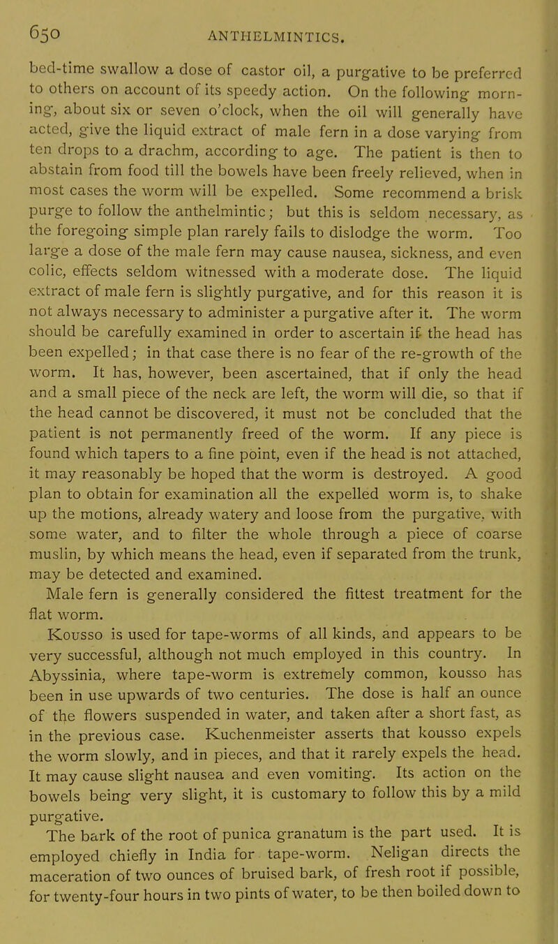 bed-time swallow a dose of castor oil, a purgative to be preferred to others on account of its speedy action. On the following- morn- ing, about six or seven o'clock, when the oil will generally have acted, give the liquid extract of male fern in a dose varying from ten drops to a drachm, according to age. The patient is then to abstain from food till the bowels have been freely relieved, when in most cases the worm will be expelled. Some recommend a brisk purge to follow the anthelmintic; but this is seldom necessary, as the foregoing simple plan rarely fails to dislodge the worm. Too large a dose of the male fern may cause nausea, sickness, and even colic, effects seldom witnessed with a moderate dose. The liquid extract of male fern is slightly purgative, and for this reason it is not always necessary to administer a purgative after it. The worm should be carefully examined in order to ascertain if- the head has been expelled; in that case there is no fear of the re-growth of the worm. It has, however, been ascertained, that if only the head and a small piece of the neck are left, the worm will die, so that if the head cannot be discovered, it must not be concluded that the patient is not permanently freed of the worm. If any piece is found which tapers to a fine point, even if the head is not attached, it may reasonably be hoped that the worm is destroyed. A good plan to obtain for examination all the expelled worm is, to shake up the motions, already watery and loose from the purgative, with some water, and to filter the whole through a piece of coarse muslin, by which means the head, even if separated from the trunk, may be detected and examined. Male fern is generally considered the fittest treatment for the flat worm. Kousso is used for tape-worms of all kinds, and appears to be very successful, although not much employed in this country. In Abyssinia, where tape-worm is extremely common, kousso has been in use upwards of two centuries. The dose is half an ounce of the flowers suspended in water, and taken after a short fast, as in the previous case. Kuchenmeister asserts that kousso expels the worm slowly, and in pieces, and that it rarely expels the head. It may cause slight nausea and even vomiting. Its action on the bowels being very slight, it is customary to follow this by a mild purgative. The bark of the root of punica granatum is the part used. It is employed chiefly in India for tape-worm. Neligan directs the maceration of two ounces of bruised bark, of fresh root if possible, for twenty-four hours in two pints of water, to be then boiled down to