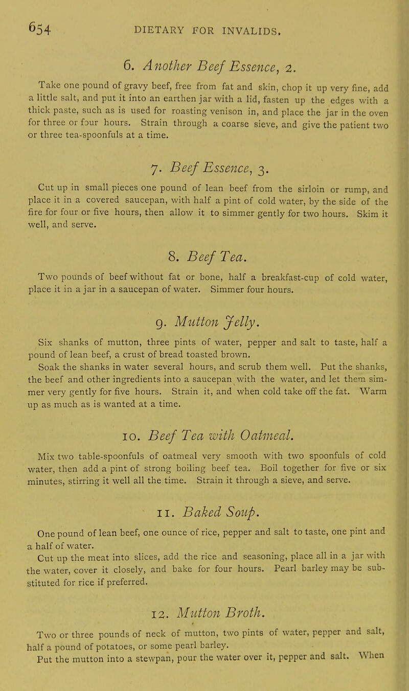 6. Another Beef Essence, 2. Take one pound of gravy beef, free from fat and skin, chop it up very fine, add a little salt, and put it into an earthen jar with a lid, fasten up the edges with a thick paste, such as is used for roasting venison in, and place the jar in the oven for three or four hours. Strain through a coarse sieve, and give the patient two or three tea-spoonfuls at a time. 7. Beef Essence, 3. Cut up in small pieces one pound of lean beef from the sirloin or rump, and place it in a covered saucepan, with half a pint of cold water, by the side of the fire for four or five hours, then allow it to simmer gently for two hours. Skim it well, and serve. 8. Beef Tea. Two pounds of beef without fat or bone, half a breakfast-cup of cold water, place it in ajar in a saucepan of water. Simmer four hours. g. Mutton Jelly. Six shanks of mutton, three pints of water, pepper and salt to taste, half a pound of lean beef, a crust of bread toasted brown. Soak the shanks in water several hours, and scrub them well. Put the shanks, the beef and other ingredients into a saucepan with the water, and let them sim- mer very gently for five hours. Strain it, and when cold take off the fat. Warm up as much as is wanted at a time. 10. Beef Tea with Oatmeal. Mix two table-spoonfuls of oatmeal very smooth with two spoonfuls of cold water, then add a pint of strong boiling beef tea. Boil together for five or six minutes, stirring it well all the time. Strain it through a sieve, and serve. 11. Baked Soup. One pound of lean beef, one ounce of rice, pepper and salt to taste, one pint and a half of water. Cut up the meat into slices, add the rice and seasoning, place all in a jar with the water, cover it closely, and bake for four hours. Pearl barley may be sub- stituted for rice if preferred. 12. Mutton Broth. Two or three pounds of neck of mutton, two pints of water, pepper and salt, half a pound of potatoes, or some pearl barley. Put the mutton into a stewpan, pour the water over it, pepper and salt. When