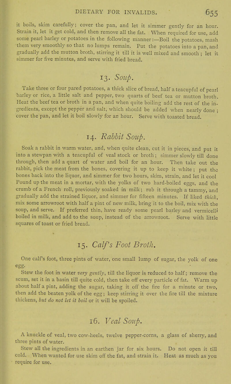 it boils, skim carefully; cover the pan, and let it simmer gently for an hour. Strain it, let it get cold, and then remove all the fat. When required for use, add some pearl barley or potatoes in the following manner:—Boil the potatoes, mash them very smoothly so that no lumps remain. Put the potatoes into a pan, and gradually add the mutton broth, stirring it till it is well mixed and smooth ; let it simmer for five minutes, and serve with fried bread. 13. Soup. Take three or four pared potatoes, a thick slice of bread, half a teacupful of pearl barley or rice, a little salt and pepper, two quarts of beef tea or mutton broth. Heat the beef tea or broth in a pan, and when quite boiling add the rest of the in- gredients, except the pepper and salt, which should be added when nearly done ; cover the pan, and let it boil slowly for an hour. Serve with toasted bread. 14. Rabbit Soup. Soak a rabbit in warm water, and, when quite clean, cut it in pieces, and put it into a stewpan with a teacupful of veal stock or broth; simmer slowly till done through, then add a quart of water and boil for an hour. Then take out the rabbit, pick the meat from the bones, covering it up to keep it white ; put the bones back into the liquor, and simmer for two hours, skim, strain, and let it cool Pound up the meat in a mortar, with the yolks of two hard-boiled eggs, and the crumb of a French roll, previously soaked in milk; rub it through a tammy, and gradually add the strained liquor, and simmer for fifteen minutes. If liked thick, mix some arrowroot with half a pint of new milk, bring it to the boil, mix with the soup, and serve. If preferred thin, have ready some pearl barley and vermicelli boiled in milk, and add to the soup, instead of the arrowroot. Serve with little squares of toast or fried bread. 15. Calfs Foot Broth. One calf's foot, three pints of water, one small lump of sugar, the yolk of one egg- Stew the foot in water very gently, till the liquor is reduced to half; remove the scum, set it in a basin till quite cold, then take off every particle of fat. Warm up about half a pint, adding the sugar, taking it off the fire for a minute or two, then add the beaten yolk of the egg; keep stirring it over the fire till the mixture thickens, but do not let it boil or it will be spoiled. 16. Veal Soup. A knuckle of veal, two cow-heels, twelve pepper-corns, a glass of sherry, and three pints of water. Stew all the ingredients in an earthen jar for six hours. Do not open it till cold. When wanted for use skim off the fat, and strain it. Heat as much as you require for use.