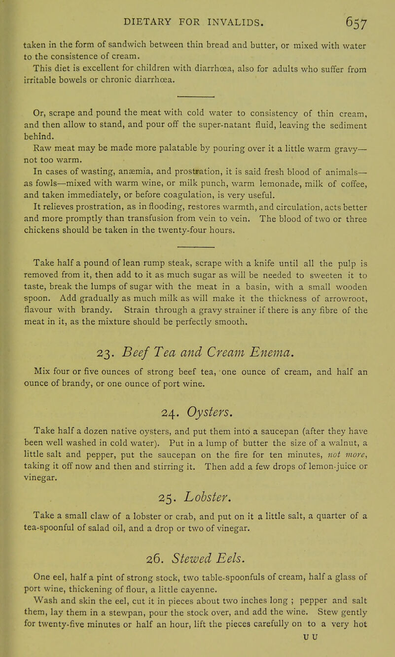 taken in the form of sandwich between thin bread and butter, or mixed with water to the consistence of cream. This diet is excellent for children with diarrhoea, also for adults who suffer from irritable bowels or chronic diarrhoea. Or, scrape and pound the meat with cold water to consistency of thin cream, and then allow to stand, and pour off the super-natant fluid, leaving the sediment behind. Raw meat may be made more palatable by pouring over it a little warm gravy— not too warm. In cases of wasting, anaemia, and prostration, it is said fresh blood of animals— as fowls—mixed with warm wine, or milk punch, warm lemonade, milk of coffee, and taken immediately, or before coagulation, is very useful. It relieves prostration, as in flooding, restores warmth, and circulation, acts better and more promptly than transfusion from vein to vein. The blood of two or three chickens should be taken in the twenty-four hours. Take half a pound of lean rump steak, scrape with a knife until all the pulp is removed from it, then add to it as much sugar as will be needed to sweeten it to taste, break the lumps of sugar with the meat in a basin, with a small wooden spoon. Add gradually as much milk as will make it the thickness of arrowroot, flavour with brandy. Strain through a gravy strainer if there is any fibre of the meat in it, as the mixture should be perfectly smooth. 23. Beef Tea and Cream Enema. Mix four or five ounces of strong beef tea, one ounce of cream, and half an ounce of brandy, or one ounce of port wine. 24. Oysters. Take half a dozen native oysters, and put them into a saucepan (after they have been well washed in cold water). Put in a lump of butter the size of a walnut, a little salt and pepper, put the saucepan on the fire for ten minutes, not more, taking it off now and then and stirring it. Then add a few drops of lemon-juice or vinegar. 25. Lobster. Take a small claw of a lobster or crab, and put on it a little salt, a quarter of a tea-spoonful of salad oil, and a drop or two of vinegar. 26. Stewed Eels. One eel, half a pint of strong stock, two table-spoonfuls of cream, half a glass of port wine, thickening of flour, a little cayenne. Wash and skin the eel, cut it in pieces about two inches long ; pepper and salt them, lay them in a stewpan, pour the stock over, and add the wine. Stew gently for twenty-five minutes or half an hour, lift the pieces carefully on to a very hot u u