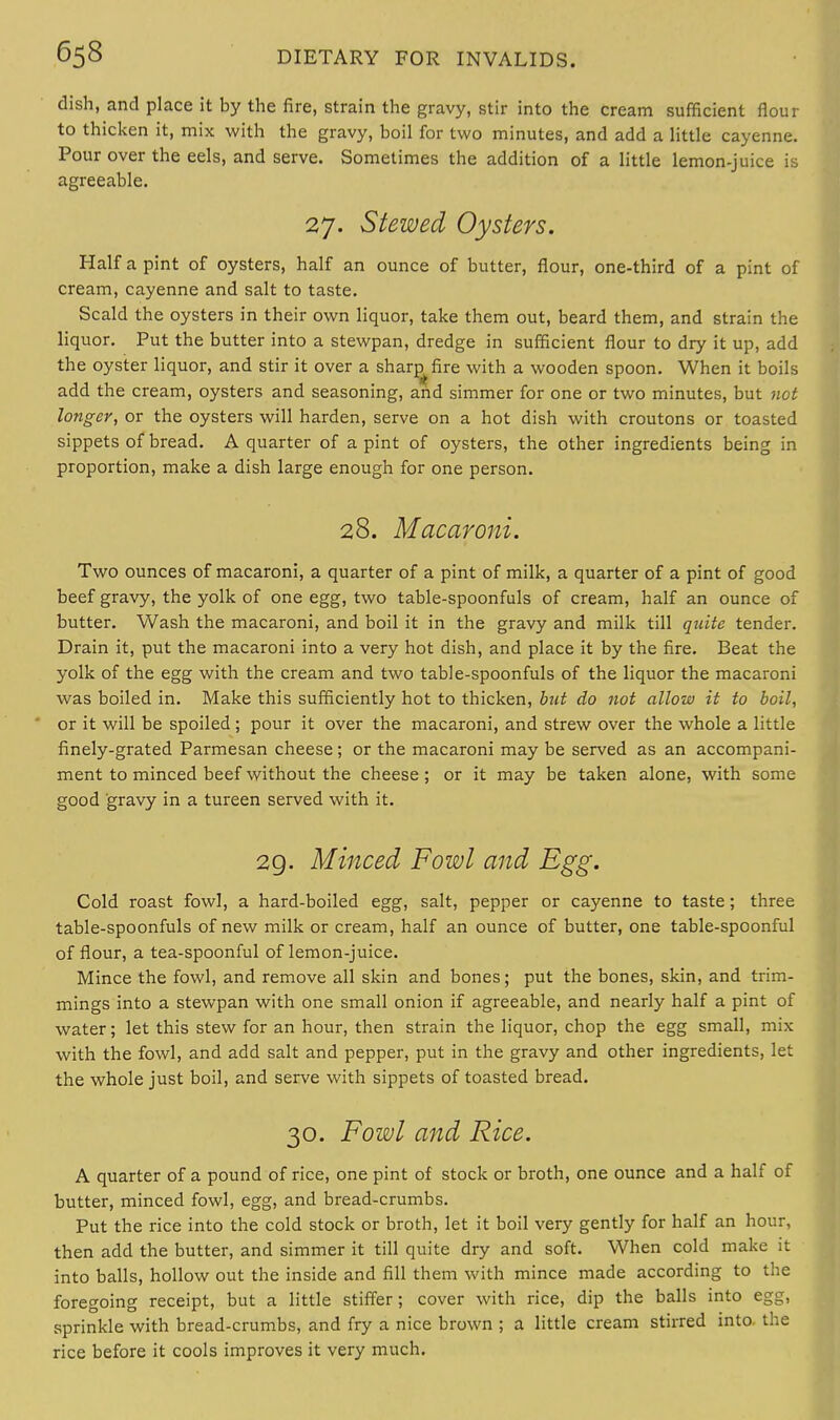 dish, and place it by the fire, strain the gravy, stir into the cream sufficient flour to thicken it, mix with the gravy, boil for two minutes, and add a little cayenne. Pour over the eels, and serve. Sometimes the addition of a little lemon-juice is agreeable. 27. Stewed Oysters. Half a pint of oysters, half an ounce of butter, flour, one-third of a pint of cream, cayenne and salt to taste. Scald the oysters in their own liquor, take them out, beard them, and strain the liquor. Put the butter into a stewpan, dredge in sufficient flour to dry it up, add the oyster liquor, and stir it over a sharp fire with a wooden spoon. When it boils add the cream, oysters and seasoning, and simmer for one or two minutes, but not longer, or the oysters will harden, serve on a hot dish with croutons or toasted sippets of bread. A quarter of a pint of oysters, the other ingredients being in proportion, make a dish large enough for one person. 28. Macaroni. Two ounces of macaroni, a quarter of a pint of milk, a quarter of a pint of good beef gravy, the yolk of one egg, two table-spoonfuls of cream, half an ounce of butter. Wash the macaroni, and boil it in the gravy and milk till quite tender. Drain it, put the macaroni into a very hot dish, and place it by the fire. Beat the yolk of the egg with the cream and two table-spoonfuls of the liquor the macaroni was boiled in. Make this sufficiently hot to thicken, but do not allow it to boil, or it will be spoiled ; pour it over the macaroni, and strew over the whole a little finely-grated Parmesan cheese; or the macaroni may be served as an accompani- ment to minced beef without the cheese; or it may be taken alone, with some good gravy in a tureen served with it. 29. Minced Fowl and Egg. Cold roast fowl, a hard-boiled egg, salt, pepper or cayenne to taste; three table-spoonfuls of new milk or cream, half an ounce of butter, one table-spoonful of flour, a tea-spoonful of lemon-juice. Mince the fowl, and remove all skin and bones; put the bones, skin, and trim- mings into a stewpan with one small onion if agreeable, and nearly half a pint of water; let this stew for an hour, then strain the liquor, chop the egg small, mix with the fowl, and add salt and pepper, put in the gravy and other ingredients, let the whole just boil, and serve with sippets of toasted bread. 30. Fowl and Rice. A quarter of a pound of rice, one pint of stock or broth, one ounce and a half of butter, minced fowl, egg, and bread-crumbs. Put the rice into the cold stock or broth, let it boil very gently for half an hour, then add the butter, and simmer it till quite dry and soft. When cold make it into balls, hollow out the inside and fill them with mince made according to the foregoing receipt, but a little stiffer; cover with rice, dip the balls into egg, sprinkle with bread-crumbs, and fry a nice brown ; a little cream stirred into, the rice before it cools improves it very much.