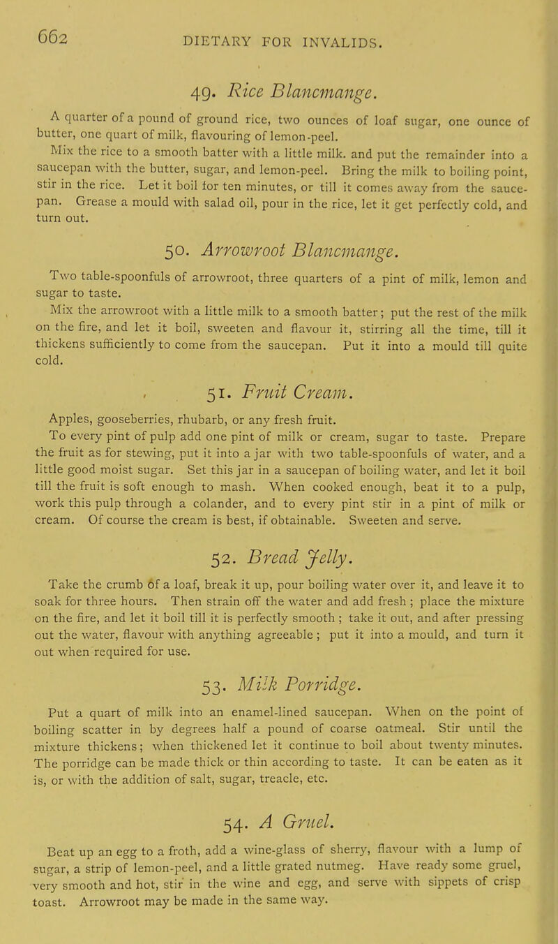49. Rice Blancmange. A quarter of a pound of ground rice, two ounces of loaf sugar, one ounce of butter, one quart of milk, flavouring of lemon-peel. Mix the rice to a smooth batter with a little milk, and put the remainder into a saucepan with the butter, sugar, and lemon-peel. Bring the milk to boiling point, stir in the rice. Let it boil tor ten minutes, or till it comes away from the sauce- pan. Grease a mould with salad oil, pour in the rice, let it get perfectly cold, and turn out. 50. Arrowroot Blancmange. Two table-spoonfuls of arrowroot, three quarters of a pint of milk, lemon and sugar to taste. Mix the arrowroot with a little milk to a smooth batter; put the rest of the milk on the fire, and let it boil, sweeten and flavour it, stirring all the time, till it thickens sufficiently to come from the saucepan. Put it into a mould till quite cold. 51. Fruit Cream. Apples, gooseberries, rhubarb, or any fresh fruit. To every pint of pulp add one pint of milk or cream, sugar to taste. Prepare the fruit as for stewing, put it into ajar with two table-spoonfuls of water, and a little good moist sugar. Set this jar in a saucepan of boiling water, and let it boil till the fruit is soft enough to mash. When cooked enough, beat it to a pulp, work this pulp through a colander, and to every pint stir in a pint of milk or cream. Of course the cream is best, if obtainable. Sweeten and serve. 52. Bread Jelly. Take the crumb of a loaf, break it up, pour boiling water over it, and leave it to soak for three hours. Then strain off the water and add fresh ; place the mixture on the fire, and let it boil till it is perfectly smooth ; take it out, and after pressing out the water, flavour with anything agreeable ; put it into a mould, and turn it out when required for use. 53. Milk Porridge. Put a quart of milk into an enamel-lined saucepan. When on the point of boiling scatter in by degrees half a pound of coarse oatmeal. Stir until the mixture thickens; when thickened let it continue to boil about twenty minutes. The porridge can be made thick or thin according to taste. It can be eaten as it is, or with the addition of salt, sugar, treacle, etc. 54. A Gruel. Beat up an egg to a froth, add a wine-glass of sherry, flavour with a lump of sugar, a strip of lemon-peel, and a little grated nutmeg. Have ready some gruel, very smooth and hot, stir in the wine and egg, and serve with sippets of crisp toast. Arrowroot may be made in the same way.