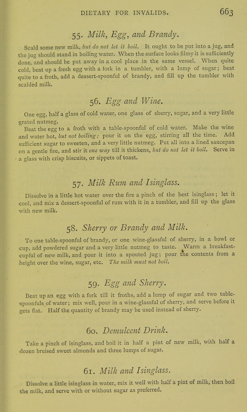 55. Milk, Egg, and Brandy. Scald some new milk, but do not let it boil. It ought to be put into a jug, and the jug should stand in boiling water. When the surface looks filmy it is sufficiently- done, and should be put away in a cool place in the same vessel. When quite cold, beat up a fresh egg with a fork in a tumbler, with a lump of sugar; beat quite to a froth, add a dessert-spoonful of brandy, and fill up the tumbler with scalded milk. 56. Egg and Wine. One ew. half a glass of cold water, one glass of sherry, sugar, and a very little DO' O grated nutmeg. Beat the egg to a froth with a table-spoonful of cold water. Make the wine and water hot, but not boiling; pour it on the egg, stirring all the time. Add sufficient sugar to sweeten, and a very little nutmeg. Put all into a lined saucepan on a gentle fire, and stir it one way till it thickens, but do not let it boil. Serve in a glass with crisp biscuits, or sippets of toast. 57. Milk Rum and Isinglass. Dissolve in a little hot water over the fire a pinch of the best isinglass ; let it cool, and mix a dessert-spoonful of rum with it in a tumbler, and fill up the glass with new milk. 58. Sherry or Brandy and Milk. To one table-spoonful of brandy, or one wine-glassful of sherry, in a bowl or cup, add powdered sugar and a very little nutmeg to taste. Warm a breakfast- cupful of new milk, and pour it into a spouted jug; pour the contents from a height over the wine, sugar, etc. The milk must not boil. 59. Egg and Sherry. Beat up an egg with a fork till it froths, add a lump of sugar and two table- •spoonfuls of water; mix well, pour in a wine-glassful of sherry, and serve before it gets flat. Half the quantity of brandy may be used instead of sherry. 60. Demulcent Drink. Take a pinch of isinglass, and boil it in half a pint of new milk, with half a dozen bruised sweet almonds and three lumps of sugar. 61. Milk and Isinglass. Dissolve a little isinglass in water, mix it well with half a pint of milk, then boil the milk, and serve with or without sugar as preferred.