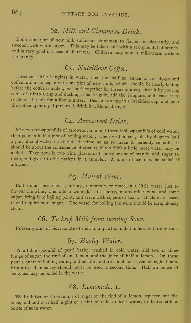 62. Milk and Cinnamon Drink. Boil in one pint of new milk sufficient cinnamon to flavour it pleasantly, and sweeten with white sugar. This may be taken cold with a tea-spoonful of brandy, and is very good in cases of diarrhoea. Children may take it milk-warm without the brandy. 63. Nutritious Coffee. Dissolve a little isinglass in water, then put half an ounce of freshly-ground coffee into a saucepan with one pint of new milk, which should be nearly boiling before the coffee is added, boil both together for three minutes; clear it by pouring some of it into a cup and dashing it back again, add the isinglass, and leave it to settle on the hob for a few minutes. Beat up an egg in a breakfast-cup, and pour the coffee upon it; if preferred, drink it without the egg. 64. Arrowroot Drink. Mix two tea-spoonfuls of arrowroot in about three table-spoonfuls of cold water, then pour in half a pint of boiling water; when well mixed, add by degrees half a pint of cold water, stirring all the time, so as to make it perfectly smooth; it should be about the consistence of cream ; if too thick a little more water may be added. Then pour in two wine-glassfuls of sherry or one of brandy, add sugar to taste, and give it to the patient in a tumbler. A lump of ice may be added if allowed. 65. Mulled Wine. Boil some spice, cloves, nutmeg, cinnamon, or mace, in a little water, just to flavour the wine; then add a wine-glass of sherry, or any other wine, and some sugar, bring it to boiling point, and serve with sippets of toast. If claret is used, it will require more sugar. The vessel for boiling the wine should be scrupulously clean. 66. To keep Milk from turning Sour. Fifteen grains of bicarbonate of soda to a quart of milk hinders its turning sour. 67. Barley Water. To a table-spoonful of pearl barley washed in cold water, add two or three lumps of sugar, the rind of one lemon, and the juice of half a lemon. On these pour a quart of boiling water, and let the mixture stand for seven or eight hours. Strain it. The barley should never be used a second time. Half an ounce of isinglass may be boiled in the water. 68. Lemonade. 1. Well rub two or three lumps of sugar on the rind of a lemon, squeeze out the juice, and add to it half a pint or a pint of cold or iced water, or better still a bottle of soda water.