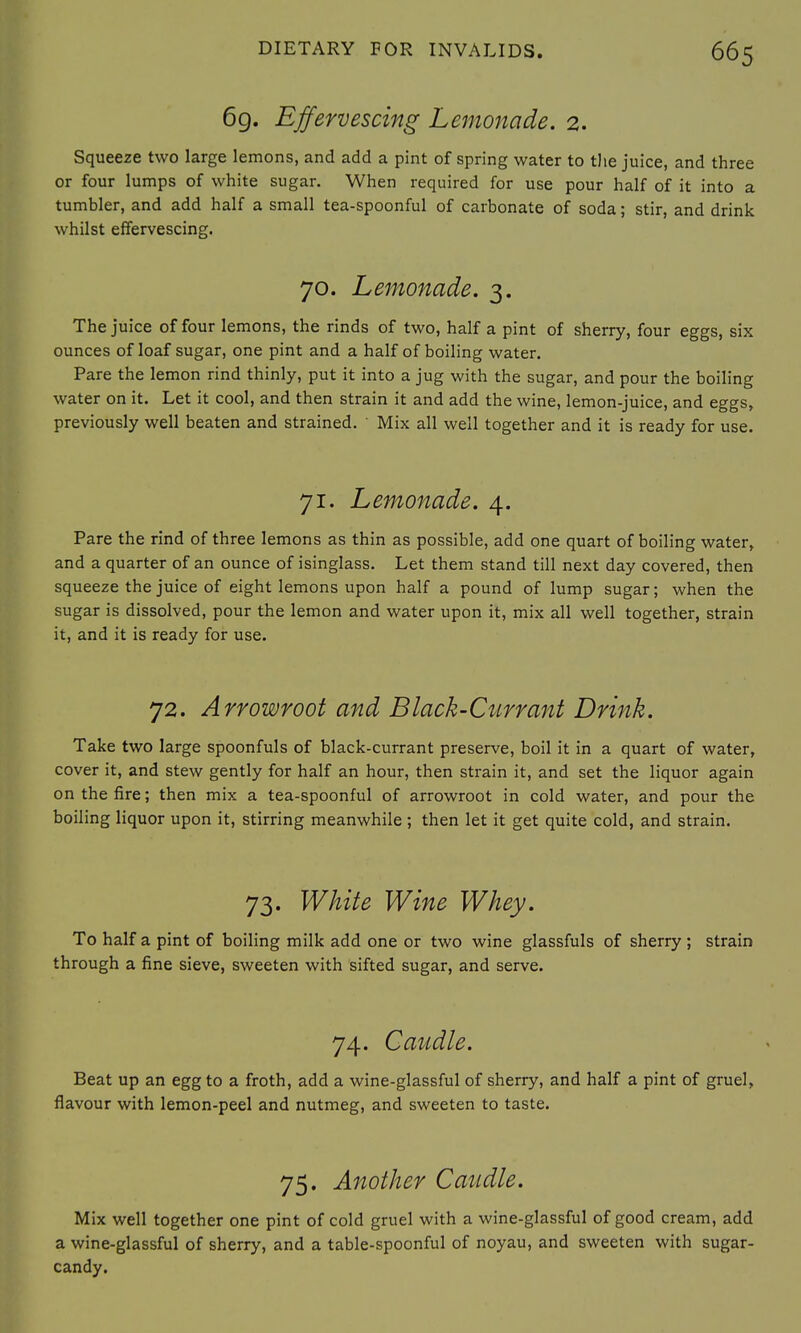 6g. Effervescing Lemonade. 2. Squeeze two large lemons, and add a pint of spring water to the juice, and three or four lumps of white sugar. When required for use pour half of it into a tumbler, and add half a small tea-spoonful of carbonate of soda; stir, and drink whilst effervescing. 70. Lemonade. 3. The juice of four lemons, the rinds of two, half a pint of sherry, four eggs, six ounces of loaf sugar, one pint and a half of boiling water. Pare the lemon rind thinly, put it into a jug with the sugar, and pour the boiling water on it. Let it cool, and then strain it and add the wine, lemon-juice, and eggs, previously well beaten and strained. ' Mix all well together and it is ready for use. 71. Lemonade. 4. Pare the rind of three lemons as thin as possible, add one quart of boiling water, and a quarter of an ounce of isinglass. Let them stand till next day covered, then squeeze the juice of eight lemons upon half a pound of lump sugar; when the sugar is dissolved, pour the lemon and water upon it, mix all well together, strain it, and it is ready for use. 72. Arrowroot and Black-Currant Drink. Take two large spoonfuls of black-currant preserve, boil it in a quart of water, cover it, and stew gently for half an hour, then strain it, and set the liquor again on the fire; then mix a tea-spoonful of arrowroot in cold water, and pour the boiling liquor upon it, stirring meanwhile ; then let it get quite cold, and strain. 73. White Wine Whey. To half a pint of boiling milk add one or two wine glassfuls of sherry; strain through a fine sieve, sweeten with sifted sugar, and serve. 74. Caudle. Beat up an egg to a froth, add a wine-glassful of sherry, and half a pint of gruel, flavour with lemon-peel and nutmeg, and sweeten to taste. 75. Another Caudle. Mix well together one pint of cold gruel with a wine-glassful of good cream, add a wine-glassful of sherry, and a table-spoonful of noyau, and sweeten with sugar- candy.