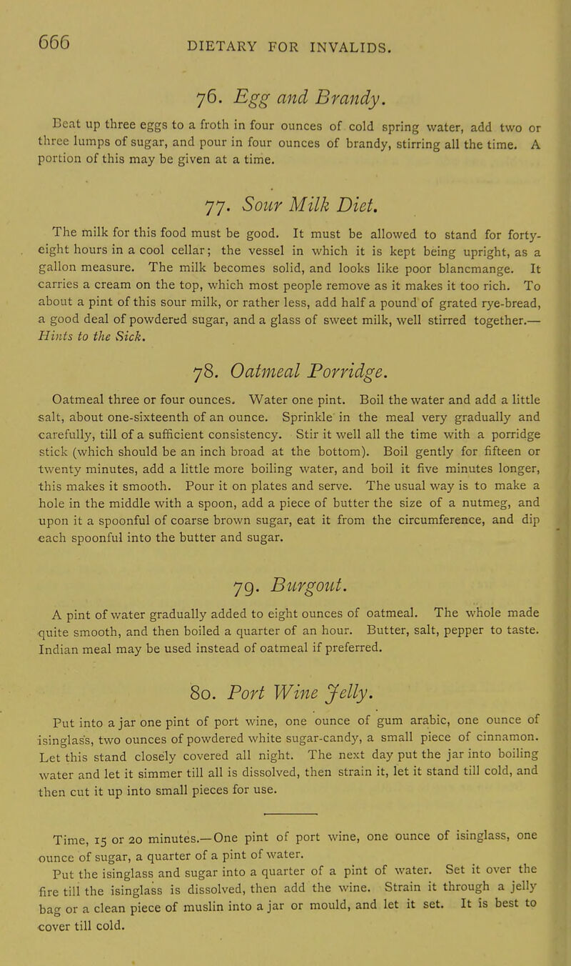76. Egg and Brandy. Beat up three eggs to a froth in four ounces of cold spring water, add two or three lumps of sugar, and pour in four ounces of brandy, stirring all the time. A portion of this may be given at a time. 77. Sour Milk Diet. The milk for this food must be good. It must be allowed to stand for forty- eight hours in a cool cellar; the vessel in which it is kept being upright, as a gallon measure. The milk becomes solid, and looks like poor blancmange. It carries a cream on the top, which most people remove as it makes it too rich. To about a pint of this sour milk, or rather less, add half a pound of grated rye-bread, a good deal of powdered sugar, and a glass of sweet milk, well stirred together.— Hints to the Sick. 78. Oatmeal Porridge. Oatmeal three or four ounces. Water one pint. Boil the water and add a little salt, about one-sixteenth of an ounce. Sprinkle in the meal very gradually and carefully, till of a sufficient consistency. Stir it well all the time with a porridge stick (which should be an inch broad at the bottom). Boil gently for fifteen or twenty minutes, add a little more boiling water, and boil it five minutes longer, this makes it smooth. Pour it on plates and serve. The usual way is to make a hole in the middle with a spoon, add a piece of butter the size of a nutmeg, and upon it a spoonful of coarse brown sugar, eat it from the circumference, and dip each spoonful into the butter and sugar. 79. Bur gout. A pint of water gradually added to eight ounces of oatmeal. The whole made quite smooth, and then boiled a quarter of an hour. Butter, salt, pepper to taste. Indian meal may be used instead of oatmeal if preferred. 80. Port Wine Jelly. Put into a jar one pint of port wine, one ounce of gum arabic, one ounce of isinglass, two ounces of powdered white sugar-candy, a small piece of cinnamon. Let this stand closely covered all night. The next day put the jar into boiling water and let it simmer till all is dissolved, then strain it, let it stand till cold, and then cut it up into small pieces for use. Time, 15 or 20 minutes.—One pint of port wine, one ounce of isinglass, one ounce of sugar, a quarter of a pint of water. Put the isinglass and sugar into a quarter of a pint of water. Set it over the fire till the isinglass is dissolved, then add the wine. Strain it through a jelly bag or a clean piece of muslin into a jar or mould, and let it set. It is best to cover till cold.