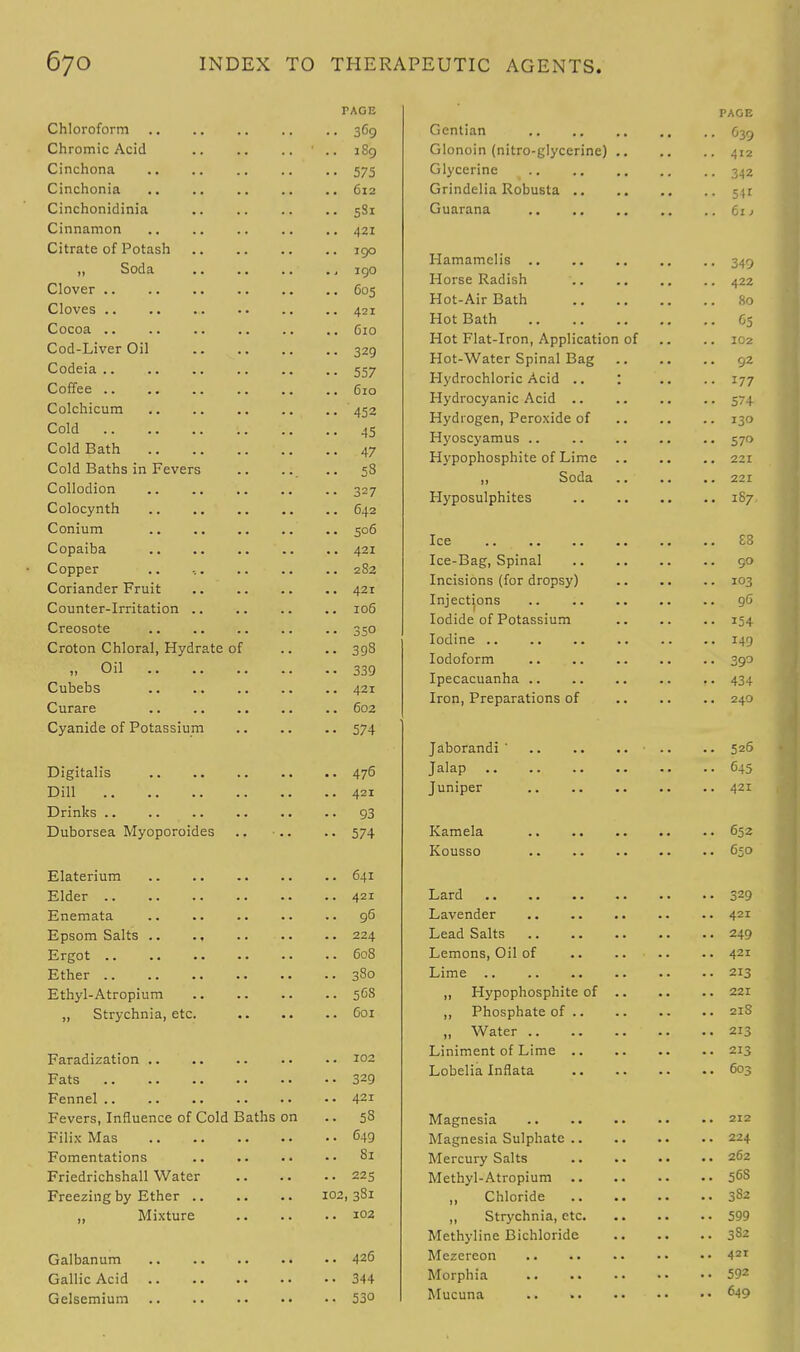 PAGE Chloroform 369 Chromic Acid 1 .. 189 Cinchona 575 Cinchonia 612 Cinchonidinia .. .. .. .. 5S1 Cinnamon 421 Citrate of Potash 190 „ Soda .. .. .. 190 Clover 605 Cloves 421 Cocoa C10 Cod-Liver Oil 329 Codeia 557 Coffee .. .. .. .. .. .. do Colchicum .. .. 452 Cold '.. .. .. 45 Cold Bath 47 Cold Baths in Fevers .. .. .. 58 Collodion .. .. .. .. .. 327 Colocynth .. .. 642 Conium 506 Copaiba .. .. 421 Copper .. 282 Coriander Fruit .. 421 Counter-Irritation .. .. .. .. 106 Creosote .. 350 Croton Chloral, Hydrate of .. .. 398 ;, on 339 Cubebs 421 Curare .. 602 Cyanide of Potassium 574 Digitalis 476 Dill .. 421 Drinks 93 Duborsea Myoporoides .. .. .. 574 Elaterium 641 Elder 421 Enemata 96 Epsom Salts .. ., 224 Ergot 608 Ether 380 Ethyl-Atropium 5G8 „ Strychnia, etc. 601 Faradization 102 Fats 329 Fennel 421 Fevers, Influence of Cold Baths on .. 58 Filix Mas 649 Fomentations Si Friedrichshall Water 225 Freezing by Ether 102, 381 „ Mixture 102 Galbanum 426 Gallic Acid 344 Gelsemium 53° PAGE Gentian 639 Glonoin (nitro-glycerine) 412 Glycerine 342 Grindelia Robusta 541 Guarana 61 > Hamamclis 349 Horse Radish .. .. .. .. 422 Hot-Air Bath 80 Hot Bath C5 Hot Flat-Iron, Application of .. .. 102 Hot-Water Spinal Bag 92 Hydrochloric Acid .. : .. .. 177 Hydrocyanic Acid 574 Hydrogen, Peroxide of 130 Hyoscyamus 570 Hypophosphite of Lime 221 ,, Soda 221 Hyposulphites 1S7 Ice 88 Ice-Bag, Spinal .. 90 Incisions (for dropsy) 103 Injections .. .. .. .. .. 9G Iodide of Potassium 154 Iodine 149 Iodoform 390 Ipecacuanha 434 Iron, Preparations of 240 Jaborandi ' ■ .. .. 526 Jalap 645 Juniper 421 Kamela 652 Kousso 650 Lard 329 Lavender 421 Lead Salts 249 Lemons, Oil of .. .. .. .. 421 Lime 213 „ Hypophosphite of 221 „ Phosphate of 21S „ Water .. ..213 Liniment of Lime 215 Lobelia Inflata 603 Magnesia 212 Magnesia Sulphate 224 Mercury Salts 262 Methyl-Atropium 56S „ Chloride 3S2 „ Strychnia, etc 599 Methyline Bichloride 382 Mezercon 421 Morphia 592 Mucuna 6-l9