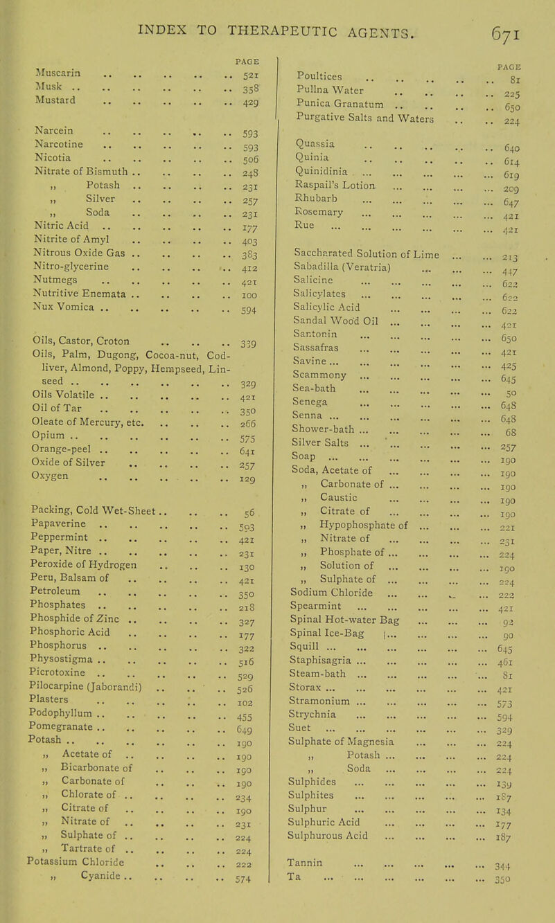 PAGE Muscarin 521 Musk 358 Mustard 429 Narcein 503 Narcotine 593 Nicotia 506 Nitrate of Bismuth 248 ,, Potash 231 ,, Silver 257 „ Soda .. .. .. .. 231 Nitric Acid 177 Nitrite of Amyl 403 Nitrous Oxide Gas 3S3 Nitro-glycerine ..412 Nutmegs 421 Nutritive Enemata 100 Nux Vomica 594 Oils, Castor, Croton 33g Oils, Palm, Dugong, Cocoa-nut, Cod- liver, Almond, Poppy, Hempseed, Lin- seed .. ., -B .. 329 Oils Volatile 421 Oil of Tar 35o Oleate of Mercury, etc 266 °Pium 575 Orange-peel 64I Oxide of Silver 257 Oxygen I2Q Packing, Cold Wet-Sheet 56 Papaverine eQ3 Peppermint 421 Paper, Nitre 23I Peroxide of Hydrogen 130 Peru, Balsam of 421 Petroleum 350 Phosphates 213 Phosphide of Zinc 327 Phosphoric Acid I77 Phosphorus .. .. .. .. .. 322 Physostigma 5I6 Picrotoxine S2„ Pilocarpine (Jaborandi) .. .. ■ .. 526 Plasters 102 Podophyllum 455 Pomegranate 649 Potash j g0 ,, Acetate of lg0 „ Bicarbonate of ig0 „ Carbonate of igo „ Chlorate of 234 „ Citrate of IQO „ Nitrate of 231 „ Sulphate of 224 „ Tartrate of 224 Potassium Chloride 222 „ Cyanide 574 PAGE Poultices 8l Pullna Water 22- Punica Granatum 650 Purgative Salts and Waters .. .. 224 Quassia .. ... .. 640 °>nia C14 Quinidinia 6lg Raspail's Lotion 2og Rhubarb 647 Rosemary ... . ,2I Rue Z Z Z 421 Saccharated Solution of Sabadilla (Veratria) Salicine Salicylates Salicylic Acid Sandal Wood Oil ... Santonin Sassafras Savine Scammony Sea-bath Senega Senna ... Shower-bath Silver Salts ... Soap Soda, Acetate of ,, Carbonate of ... ,, Caustic „ Citrate of „ Hypophosphate of „ Nitrate of ,, Phosphate of ... ,, Solution of „ Sulphate of ... Sodium Chloride Spearmint Spinal Hot-water Bag Spinal Ice-Bag |... Squill Staphisagria Steam-bath Storax Stramonium Strychnia Suet Sulphate of Magnesia ,, Potash ... ,, Soda Sulphides Sulphites Sulphur Sulphuric Acid Sulphurous Acid Tannin Ta ... • Lime . 141 j • 447 622 622 622 421 650 421 425 645 50 64S 648 68 257 1 go 190 1 go igo igo 221 231 224 j go 224 223 421 92 go 645 461 81 42 r 573 594 329 224 224 224 i3a is7 134 177 187 344 350