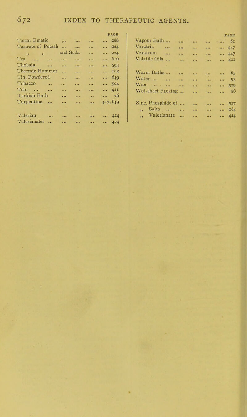 PAGE Tartar Emetic 288 Tartrate of Potash 224 ,, ,, and Soda 224 Tea 610 Thebaia 593 Thermic Hammer 102 Tin, Powdered 649 Tobacco ... 504 Tolu 421 Turkish Bath 76 Turpentine 417,649 Valerian 424 Valerianates 434 PAGE Vapour Bath 81 Veratria 447 Veratrum 447 Volatile Oils 421 Warm Baths 65 Water ... 93 Wax 329 Wet-sheet Packing 56 Zinc, Phosphide of 327 „ Salts 284 „ Valerianate 424